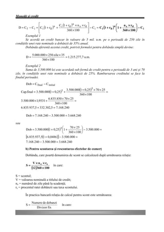 Monedă şi credit

                   é               C (1 + rd )n × n z × rd ù                        æ     n ×r ö
  D = C f − C i = êC i (1 + rd )n + i                      ú − C i = C i (1 + rd )n ç 1 + z d ÷ − C i
                                                                                    ç
                   ê
                   ë
                                         360 × 100         ú
                                                           û                        è    360 × 100 ÷
                                                                                                   ø
        Exemplul 1
        Se acordă un credit bancar în valoare de 5 mil. u.m. pe o perioadă de 250 zile în
condiţiile unei rate nominale a dobânzii de 35% anual.
        Dobânda aferentă acestui credit, potrivit formulei pentru dobânda simplă devine:

              5.000.000 × 250 zile × 35
         D=                             = 1.215.277,7 u.m.
                     360 × 100
        Exemplul 2
        Suma de 3.500.000 lei este acordată sub formă de credit pentru o perioadă de 3 ani şi 70
zile, în condiţiile unei rate nominale a dobânzii de 25%. Rambursarea creditului se face la
finalul perioadei.

         Dob = C final − C initial
                                         3.500.000(1 + 0,25)3 × 70 × 25
      Cap.final = 3.500.000(1 + 0,25) +
                                      3
                                                                        =
                                                  360 × 100
                           6.835.850 × 70 × 25
      3.500.000 × 1,9531 +                     =
                                360 × 100
      6.835.937,5 + 332.302,5 = 7.168.240

         Dob = 7.168.240 − 3.500.000 = 3.668.240

sau
                                      æ     70 × 25 ö
         Dob = 3.500.000(1 + 0,25)3 ç1 +             ÷ − 3.500.000 =
                                      è    360 × 100 ø
         [6.835.937,5(1 + 0,0486 )] − 3.500.000 =
         7.168.240 − 3.500.000 = 3.668.240

         b) Pentru scontarea şi rescontarea efectelor de comerţ
         Dobânda, care poartă denumirea de scont se calculează după următoarea relaţie:

               V × n z × rs
         S=                     în care:
              (12)360 × 100
S = scontul;
V = valoarea nominală a titlului de credit;
nz = numărul de zile până la scadenţă;
rs = procentul ratei dobânzii sau taxa scontului.

         În practica bancară relaţia de calcul pentru scont este următoarea:

              Numere de dobanzi
         S=                           în care:
                 Divizor fix
 