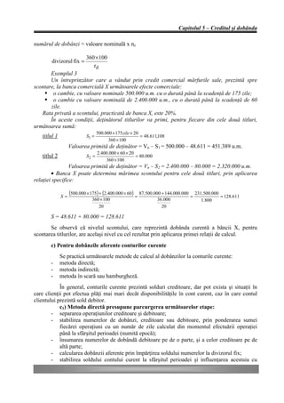 Capitolul 5 – Creditul şi dobânda

numărul de dobânzi = valoare nominală x nz

                           360 × 100
        divizorul fix =
                              rd
       Exemplul 3
       Un întreprinzător care a vândut prin credit comercial mărfurile sale, prezintă spre
scontare, la banca comercială X următoarele efecte comerciale:
    § o cambie, cu valoare nominale 500.000 u.m. cu o durată până la scadenţă de 175 zile;
    § o cambie cu valoare nominală de 2.400.000 u.m., cu o durată până la scadenţă de 60
       zile.
   Rata privată a scontului, practicată de banca X, este 20%.
       În aceste condiţii, deţinătorul titlurilor va primi, pentru fiecare din cele două titluri,
următoarea sumă:
                                  500.000 × 175 zile × 20
   titlul 1                S1 =                           = 48.611,108
                                        360 × 100
                   Valoarea primită de deţinător = Vn – S1 = 500.000 – 48.611 = 451.389 u.m.
                                  2.400.000 × 60 × 20
   titlul 2                S2 =                       = 80.000
                                      360 × 100
                 Valoarea primită de deţinător = Vn – S2 = 2.400.000 – 80.000 = 2.320.000 u.m.
        • Banca X poate determina mărimea scontului pentru cele două titluri, prin aplicarea
relaţiei specifice:

              S=
                   (500.000 × 175) + (2.400.000 × 60) = 87.500.000 + 144.000.000 = 231.500.000 = 128.611
                              360 × 100                           36.000            1.800
                                 20                                 20

       S = 48.611 + 80.000 = 128.611
       Se observă că nivelul scontului, care reprezintă dobânda curentă a băncii X, pentru
scontarea titlurilor, are acelaşi nivel cu cel rezultat prin aplicarea primei relaţii de calcul.
       c) Pentru dobânzile aferente conturilor curente
              Se practică următoarele metode de calcul al dobânzilor la conturile curente:
       -      metoda directă;
       -      metoda indirectă;
       -      metoda în scară sau hamburgheză.
            În general, conturile curente prezintă solduri creditoare, dar pot exista şi situaţii în
care clienţii pot efectua plăţi mai mari decât disponibilităţile în cont curent, caz în care contul
clientului prezintă sold debitor.
            c1) Metoda directă presupune parcurgerea următoarelor etape:
        - separarea operaţiunilor creditoare şi debitoare;
        - stabilirea numerelor de dobânzi, creditoare sau debitoare, prin ponderarea sumei
            fiecărei operaţiuni cu un număr de zile calculat din momentul efectuării operaţiei
            până la sfârşitul perioadei (numită epocă);
        - însumarea numerelor de dobândă debitoare pe de o parte, şi a celor creditoare pe de
            altă parte;
        - calcularea dobânzii aferente prin împărţirea soldului numerelor la divizorul fix;
        - stabilirea soldului contului curent la sfârşitul perioadei şi influenţarea acestuia cu
 