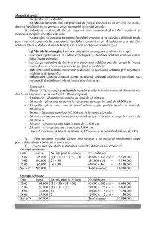 Monedă şi credit
            nivelul dobânzii calculate.
            c2) Metoda indirectă, mai rar practicată de bancă, apelează la un artificiu de calcul,
datorită faptului că nu se cunoaşte precis momentul încheierii contului.
        Se calculează o dobândă fictivă, cuprinsă între momentul deschiderii contului şi
momentul începerii operaţiilor de cont.
            Atunci când se cunoaşte momentul închiderii contului se va calcula o dobândă totală
pentru perioada cuprinsă între momentul deschiderii contului şi cel al închiderii acestuia. Din
dobânda totală se deduce dobânda fictivă, astfel încât se obţine o dobândă reală.
           c1) Metoda hamburgheză se concretizează în parcurgerea următoarelor etape:
       -   înscrierea operaţiunilor în ordine cronologică şi stabilirea soldului contului curent
           după fiecare operaţie;
       -   calcularea numerelor de dobânzi prin ponderarea soldului contului curent la fiecare
           moment cu nr. zile în care acesta s-a menţinut nemodificat;
       -   stabilirea sumei soldului numerelor de dobânzi şi calcularea dobânzii prin raportarea
           soldului la divizorul fix;
       -   influenţarea soldului contului curent cu nivelul dobânzii calculate (bonificată sau
           percepută) şi stabilirea soldului final al contului curent.
            Exemplul 4
            Banca “A” efectuează următoarele încasări şi plăţi în contul curent al clientului său
deschis la 1 februarie şi cu scadenţă la 30 iunie (epocă).
       - 5 februarie – alimentarea contului cu suma de 45.000 u.m.
       - 20 martie – plata unei facturi în favoarea unui furnizor, în sumă de 65.000 u.m.
       - 15 aprilie – plata unor sume în contul administraţiei publice locale, în sumă de
            50.000 u.m.
       - 10 mai – încasarea sumei de 180.000 u.m. în favoarea clientului
       - 20 mai – încasarea unei sume reprezentând recuperarea unor creanţe în valoare de
            60.000 u.m.
       - 15 iunie – efectuarea unei plăţi în sumă de 30.000 u.m.
       - 28 iunie – virarea din cont a sumei de 15.000 u.m.
            Banca A practică o dobândă creditoare de 12% anual şi o dobândă debitoare de 14%.

       A       Prin aplicarea metodei directe, este necesar a se parcurge următoarele etape
pentru determinarea dobânzii în cont curent.
       1)      Separarea operaţiilor şi stabilirea numerelor debitoare sau creditoare.
    Operaţii creditoare
    Data        Suma       Nr. zile până la 30 iunie      Nr. creditoare
     5.02.       45.000 (24+31+30+31+30) zile             45.000 x 146 zile =     6.570.000
    10.05.      180.000 21 + 30                           180.000 x 51      =     9.180.000
    25.05.       60.000     6 + 30                        60.000 x 36       =     2.160.000
    Sume C      285.000                                   Total numere           17.910.000

    Operaţii debitoare
    Data        Suma        Nr. zile până la 30 iunie    Nr. debitoare
    20.03.         65.000   (11 + 30 + 31 + 30)          65.000 x 102 zile =    6.630.000
    15.04.         50.000   (15 + 31 + 30)               50.000 x 76 zile =     3.800.000
    15.06.         30.000   15                           30.000 x 15 zile =       450.000
    28.06.         15.000   2                            15.000 x 2 zile =         30.000
    Sume D       160.000                                 Total numere          10.910.000
 