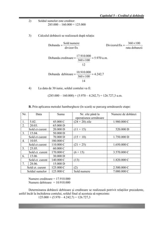 Capitolul 5 – Creditul şi dobânda
         2)     Soldul sumelor este creditor:
                       285.000 – 160.000 = 125.000


         3)     Calculul dobânzii se realizează după relaţia:

                                       Sold numere                                           360 × 100
                           Dobanda =                                     Divizorul fix =
                                        divizor fix                                        rata dobanzii

                                                  17.910.000
                           Dobanda creditoare =              = 5.970 u.m.
                                                   360 × 100
                                                      12

                                                  10.910.000
                           Dobanda debitoare =               = 4.242,7
                                                   360 × 100
                                                      14

         4)     La data de 30 iunie, soldul contului va fi:

                           (285.000 – 160.000) + (5.970 – 4.242,7) = 126.727,3 u.m.


         B. Prin aplicarea metodei hamburgheze (în scară) se parcurg următoarele etape:

  Nr.         Data                Suma             Nr. zile până la          Numere de dobânzi
                                               operaţiunea următoare
  1.      5.02.               45.000 C        (24 + 20) zile                  1.980.000 C
  2.      20.03.              65.000 D
         Sold ct curent       20.000 D        (11 + 15)                         520.000 D
  3.      15.04.              50.000 D
         Sold ct curent       70.000 D        (15 + 10)                       1.750.000 D
  4.      10.05.             180.000 C
         Sold ct curent      110.000 C        (21 + 25)                       1.650.000 C
  5.      25.05.              60.000 C
         Sold ct. curent     170.000 C        (6 + 15)                        3.570.000 C
  6.      15.06               30.000 D
         Sold ct. curent     140.000 C        (13)                            1.820.000 C
  7.      28.06.              15.000 D
        Sold ct. curent      125.000 C        (2)                             2.500.000 C
        Soldul sumelor       125.000 C        Sold numere                     7.000.000 C

         Numere creditoare = 17.910.000
         Numere debitoare = 10.910.000

         Determinarea dobânzii debitoare şi creditoare se realizează potrivit relaţiilor precedente,
astfel încât la închiderea contului, soldul final al acestuia să reprezinte:
                 125.000 + (5.970 – 4.242,7) = 126.727,3
 