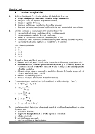 Monedă şi credit
      4.     Intrebari recapitulative
1.    Rolul creditului poate fi evidenţiat prin funcţiile îndeplinite de acesta:
      a. funcţia de repartiţie + funcţia de control + funcţia de emisiune;
      b. funcţia de a crea noi mijloace de plată în economie;
      c. funcţia de a genera dobânda;
      d. funcţia de mobilizare a capitalurilor disponibile temporar;
      e. funcţia de a schimba o cantitate de bani în schimbul unei promisiuni de plată viitoare.
2.    Creditul comercial se caracterizează prin următoarele aspecte:
      1. se manifestă sub forma vânzării de mărfuri cu plata amânată;
      2. se prezintă sub forma liniei de credit confirmate;
      3. constă în vânzarea unor bunuri de consum cu plata în rate;
      4. constituie o formă a creditului contractat de stat pentru a finanţa deficitele bugetare;
      5. se manifestă sub forma creditului de cumpărător şi de vânzător.
      Este valabilă combinaţia:
      a. 2 + 3;
      b. 4 + 5;
      c. 1 + 5;
      d. 3 + 4;
      e. 2 + 4.
3.    Scontul, ca formă a dobânzii, reprezintă:
      a. dobânda practicată pentru titlurile emise de stat şi achiziţionate de agenţii economici;
      b. dobânda aferentă cambiilor prezentate spre scontare, şi al cărei nivel depinde de
         valoarea nominală a titlurilor, numărul de zile rămas până la scadenţă şi rata
         oficiată a scontului;
      c. diferenţa dintre valoarea nominală a cambiilor deţinute de băncile comerciale şi
         valoarea acordată de banca centrală;
      d. dobânda aferentă obligaţiunilor;
      e. dobânda bonificată deţinătorilor de depozite bancare.
4.    Pentru determinarea nivelului ratei reale a dobânzii se utilizează relaţia “Fisher”:
      a. rr = (1 + rn )(1 + rinf ) − 1
                    1 + rr
      b. 1 + rr =
                   1 + rinf
                 1 + rr
      c. rinf =           −1
                 1 + rn
                       1 + rn
      d. (1 + rr ) =
                      1 + rinf
      e. (1 + rinf ) = (1 + rr )× (1 + rn )

5.    Unul din următorii factorii nu influenţează nivelul de echilibru al ratei dobânzii pe piaţa
      de capital sunt:
      a. lichiditatea titlurilor;
      b. majorările de capital social, la nivelul agenţilor economici;
      c. inflaţia anticipată;
      d. activităţile guvernamentale;
      e. rata de rentabilitate şi riscul titlurilor.
 
