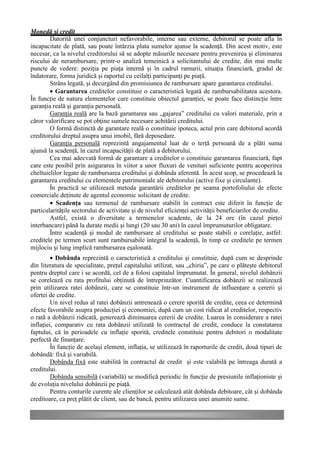 Monedă şi credit
        Datorită unei conjuncturi nefavorabile, interne sau externe, debitorul se poate afla în
incapacitate de plată, sau poate întârzia plata sumelor ajunse la scadenţă. Din acest motiv, este
necesar, ca la nivelul creditorului să se adopte măsurile necesare pentru prevenirea şi eliminarea
riscului de nerambursare, printr-o analiză temeinică a solicitantului de credite, din mai multe
puncte de vedere: poziţia pe piaţa internă şi în cadrul ramurii, situaţia financiară, gradul de
îndatorare, forma juridică şi raportul cu ceilalţi participanţi pe piaţă.
        Strâns legată, şi decurgând din promisiunea de rambursare apare garantarea creditului.
        • Garantarea creditelor constituie o caracteristică legată de rambursabilitatea acestora.
În funcţie de natura elementelor care constituie obiectul garanţiei, se poate face distincţie între
garanţia reală şi garanţia personală.
        Garanţia reală are la bază garantarea sau „gajarea” creditului cu valori materiale, prin a
căror valorificare se pot obţine sumele necesare achitării creditului.
        O formă distinctă de garantare reală o constituie ipoteca, actul prin care debitorul acordă
creditorului dreptul asupra unui imobil, fără deposedare.
        Garanţia personală reprezintă angajamentul luat de o terţă persoană de a plăti suma
ajunsă la scadenţă, în cazul incapacităţii de plată a debitorului.
        Cea mai adecvată formă de garantare a creditelor o constituie garantarea financiară, fapt
care este posibil prin asigurarea în viitor a unor fluxuri de venituri suficiente pentru acoperirea
cheltuielilor legate de rambursarea creditului şi dobânda aferentă. În acest scop, se procedează la
garantarea creditului cu elementele patrimoniale ale debitorului (active fixe şi circulante).
        În practică se utilizează metoda garantării creditelor pe seama portofoliului de efecte
comerciale deţinute de agentul economic solicitant de credite.
        • Scadenţa sau termenul de rambursare stabilit în contract este diferit în funcţie de
particularităţile sectorului de activitate şi de nivelul eficienţei activităţii beneficiarilor de credite.
        Astfel, există o diversitate a termenelor scadente, de la 24 ore (în cazul pieţei
interbancare) până la durate medii şi lungi (20 sau 30 ani) în cazul împrumuturilor obligatare.
        Între scadenţă şi modul de rambursare al creditului se poate stabili o corelaţie, astfel:
creditele pe termen scurt sunt rambursabile integral la scadenţă, în timp ce creditele pe termen
mijlociu şi lung implică rambursarea eşalonată.
         • Dobânda reprezintă o caracteristică a creditului şi constituie, după cum se desprinde
din literatura de specialitate, preţul capitalului utilizat, sau „chiria”, pe care o plăteşte debitorul
pentru dreptul care i se acordă, cel de a folosi capitalul împrumutat. În general, nivelul dobânzii
se corelează cu rata profitului obţinută de întreprinzător. Cuantificarea dobânzii se realizează
prin utilizarea ratei dobânzii, care se constituie într-un instrument de influenţare a cererii şi
ofertei de credite.
         Un nivel redus al ratei dobânzii antrenează o cerere sporită de credite, ceea ce determină
efecte favorabile asupra producţiei şi economiei, după cum un cost ridicat al creditelor, respectiv
o rată a dobânzii ridicată, generează diminuarea cererii de credite. Luarea în considerare a ratei
inflaţiei, comparativ cu rata dobânzii utilizată în contractul de credit, conduce la constatarea
faptului, că în perioadele cu inflaţie sporită, creditele constituie pentru debitori o modalitate
perfectă de finanţare.
         În funcţie de acelaşi element, inflaţia, se utilizează în raporturile de credit, două tipuri de
dobândă: fixă şi variabilă.
         Dobânda fixă este stabilită în contractul de credit şi este valabilă pe întreaga durată a
creditului.
         Dobânda sensibilă (variabilă) se modifică periodic în funcţie de presiunile inflaţioniste şi
de evoluţia nivelului dobânzii pe piaţă.
         Pentru conturile curente ale clienţilor se calculează atât dobânda debitoare, cât şi dobânda
creditoare, ca preţ plătit de client, sau de bancă, pentru utilizarea unei anumite sume.
 