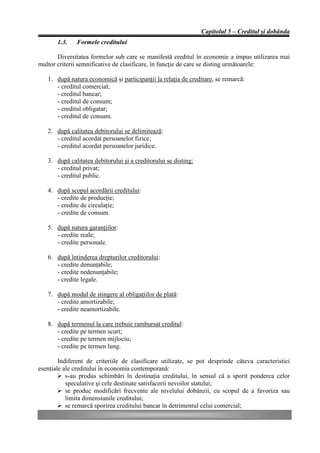 Capitolul 5 – Creditul şi dobânda
       1.3.   Formele creditului

       Diversitatea formelor sub care se manifestă creditul în economie a impus utilizarea mai
multor criterii semnificative de clasificare, în funcţie de care se disting următoarele:

   1. după natura economică şi participanţii la relaţia de creditare, se remarcă:
      - creditul comercial;
      - creditul bancar;
      - creditul de consum;
      - creditul obligatar;
      - creditul de consum.

   2. după calitatea debitorului se delimitează:
      - creditul acordat persoanelor fizice;
      - creditul acordat persoanelor juridice.

   3. după calitatea debitorului şi a creditorului se disting:
      - creditul privat;
      - creditul public.

   4. după scopul acordării creditului:
      - credite de producţie;
      - credite de circulaţie;
      - credite de consum.

   5. după natura garanţiilor:
      - credite reale;
      - credite personale.

   6. după întinderea drepturilor creditorului:
      - credite denunţabile;
      - credite nedenunţabile;
      - credite legale.

   7. după modul de stingere al obligaţiilor de plată:
      - credite amortizabile;
      - credite neamortizabile.

   8. după termenul la care trebuie rambursat creditul:
      - credite pe termen scurt;
      - credite pe termen mijlociu;
      - credite pe termen lung.

        Indiferent de criteriile de clasificare utilizate, se pot desprinde câteva caracteristici
esenţiale ale creditului în economia contemporană:
        Ø s-au produs schimbări în destinaţia creditului, în sensul că a sporit ponderea celor
           speculative şi cele destinate satisfacerii nevoilor statului;
        Ø se produc modificări frecvente ale nivelului dobânzii, cu scopul de a favoriza sau
           limita dimensiunile creditului;
        Ø se remarcă sporirea creditului bancar în detrimentul celui comercial;
 