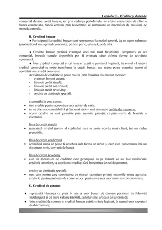 Capitolul 5 – Creditul şi dobânda
comercial devine credit bancar, iar prin cedarea portofoliului de efecte comerciale de către o
bancă comercială, băncii centrale prin rescontare, se antrenează un mecanism de emisiune de
monedă centrală.

       B. Creditul bancar
       ♦ Participanţii la creditul bancar sunt reprezentaţi la modul general, de un agent nebancar
(producătorul sau agentul economic), pe de o parte, şi bancă, pe de alta.

        ♦ Creditul bancar prezintă avantajul unei mai mari flexibilităţi comparativ cu cel
comercial, întrucât sumele disponibile pot fi orientate către diferite forme de activitate
economică.
        ♦ Între creditul comercial şi cel bancar există o puternică legătură, în sensul că uneori
creditul comercial se poate transforma în credit bancar, sau acesta poate constitui suport al
acordării unui credit comercial.
        Activitatea de creditare se poate realiza prin folosirea mai multor metode:
        - avansuri în cont curent;
        - linia de credit simplă;
        - linia de credit confirmată;
        - linia de credit revolving;
        - credite cu destinaţie specială.

       avansurile în cont curent:
   •   sunt credite pentru acoperirea unor goluri de casă;
   •   nu au destinaţie prestabilită şi din acest motiv sunt denumite credite de trezorerie;
   •   aceste credite nu sunt garantate prin anumite garanţii, ci prin starea de bonitate a
       clientului.

       linia de credit simplă
   •   reprezintă nivelul maxim al creditului care se poate acorda unui client, într-un cadru
       prestabilit.

       linia de credit confirmată
   •   semnifică suma ce poate fi acordată sub formă de credit şi care este consemnată într-un
       document scris, convenit de bancă.

       linia de credit revolving
   •   este un mecanism de creditare care presupune ca pe măsură ce au fost rambursate
       creditele anteriore, se acordă noi credite, fără întocmirea de noi documente.

       credite cu destinaţie specială
   •   sunt cele pentru care constituirea de stocuri sezoniere privind materiile prime agricole,
       creditele pentru producţia de conserve, ori pentru stocarea unor materiale de construcţii.

       C. Creditul de consum

   ♦ reprezintă vânzarea cu plata în rate a unor bunuri de consum personal, de folosinţă
     îndelungată şi de mare valoare (mobilă, autoturisme, articole de uz casnic);
   ♦ între creditul de consum şi creditul bancar există strânse legături, în sensul unor raporturi
     de determinare;
 
