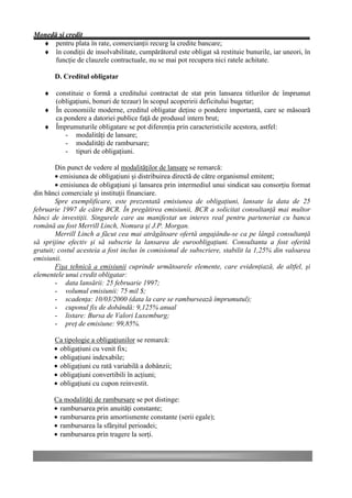 Monedă şi credit
  ♦ pentru plata în rate, comercianţii recurg la credite bancare;
  ♦ în condiţii de insolvabilitate, cumpărătorul este obligat să restituie bunurile, iar uneori, în
      funcţie de clauzele contractuale, nu se mai pot recupera nici ratele achitate.

       D. Creditul obligatar

   ♦ constituie o formă a creditului contractat de stat prin lansarea titlurilor de împrumut
     (obligaţiuni, bonuri de tezaur) în scopul acoperirii deficitului bugetar;
   ♦ În economiile moderne, creditul obligatar deţine o pondere importantă, care se măsoară
     ca pondere a datoriei publice faţă de produsul intern brut;
   ♦ Împrumuturile obligatare se pot diferenţia prin caracteristicile acestora, astfel:
        - modalităţi de lansare;
        - modalităţi de rambursare;
        - tipuri de obligaţiuni.

        Din punct de vedere al modalităţilor de lansare se remarcă:
        • emisiunea de obligaţiuni şi distribuirea directă de către organismul emitent;
        • emisiunea de obligaţiuni şi lansarea prin intermediul unui sindicat sau consorţiu format
din bănci comerciale şi instituţii financiare.
        Spre exemplificare, este prezentată emisiunea de obligaţiuni, lansate la data de 25
februarie 1997 de către BCR. În pregătirea emisiunii, BCR a solicitat consultanţă mai multor
bănci de investiţii. Singurele care au manifestat un interes real pentru parteneriat cu banca
română au fost Merrill Linch, Nomura şi J.P. Morgan.
        Merrill Linch a făcut cea mai atrăgătoare ofertă angajându-se ca pe lângă consultanţă
să sprijine efectiv şi să subscrie la lansarea de euroobligaţiuni. Consultanta a fost oferită
gratuit; costul acesteia a fost inclus în comisionul de subscriere, stabilit la 1,25% din valoarea
emisiunii.
        Fişa tehnică a emisiunii cuprinde următoarele elemente, care evidenţiază, de altfel, şi
elementele unui credit obligatar:
        - data lansării: 25 februarie 1997;
        - volumul emisiunii: 75 mil $;
        - scadenţa: 10/03/2000 (data la care se rambursează împrumutul);
        - cuponul fix de dobândă: 9,125% anual
        - listare: Bursa de Valori Luxemburg;
        - preţ de emisiune: 99,85%.

       Ca tipologie a obligaţiunilor se remarcă:
       • obligaţiuni cu venit fix;
       • obligaţiuni indexabile;
       • obligaţiuni cu rată variabilă a dobânzii;
       • obligaţiuni convertibili în acţiuni;
       • obligaţiuni cu cupon reinvestit.

       Ca modalităţi de rambursare se pot distinge:
       • rambursarea prin anuităţi constante;
       • rambursarea prin amortismente constante (serii egale);
       • rambursarea la sfârşitul perioadei;
       • rambursarea prin tragere la sorţi.
 
