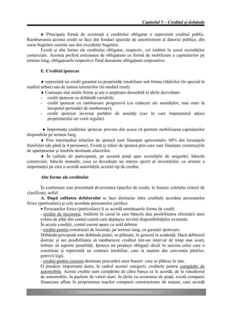 Capitolul 5 – Creditul şi dobânda

       ♦ Principala formă de existenţă a creditului obligatar o reprezintă creditul public.
Rambursarea acestui credit se face din fonduri speciale de amortisment al datoriei publice, din
surse bugetare curente sau din excedente bugetare.
       Există şi alte forme ale creditului obligatar, respectiv, cel întâlnit în cazul societăţilor
comerciale. Acestea preferă emisiunea de obligaţiuni ca formă de mobilizare a capitalurilor pe
termen lung, obligaţiunile respective fiind denumite obligaţiuni corporative.

        E. Creditul ipotecar

       ♦ reprezintă un credit garantat cu proprietăţi imobiliare sub forma clădirilor (în special în
mediul urban) sau de natura terenurilor (în mediul rural).
       ♦ Cunoaşte mai multe forme şi are o amploare deosebită în ţările dezvoltate:
       - credit ipotecar cu dobândă variabilă;
       - credit ipotecar cu rambursare progresivă (cu reduceri ale anuităţilor, mai mari la
          începutul perioadei de rambursare);
       - credit ipotecar inversat purtător de anuităţi (caz în care împrumutul aduce
          proprietarului un venit regulat).

         ♦ Importanţa creditului ipotecar provine din aceea că permite mobilizarea capitalurilor
disponibile pe termen lung.
        ♦ Prin intermediul titlurilor de ipotecă sunt finanţate aproximativ 60% din locuinţele
familiilor (de până la 4 persoane). Există şi titluri de ipotecă prin care sunt finanţate construcţiile
de apartamente şi imobile destinate afacerilor.
        ♦ În calitate de participanţi, pe această piaţă apar societăţile de asigurări, băncile
comerciale, băncile mutuale, ceea ce dovedeşte un interes sporit al investiţiilor, ca urmare a
importanţei pe care o acordă autorităţile acestui tip de credite.

        Alte forme ale creditului

        În continuare este prezentată diversitatea tipurilor de credit, în funcţie celelalte criterii de
clasificare, astfel:
        A. După calitatea debitorului se face distincţie între creditele acordate persoanelor
fizice (particulare) şi cele acordate persoanelor juridice.
        • Persoanelor fizice (particulare) li se acordă următoarele forme de credit:
        - credite de trezorerie, întâlnite în cazul în care băncile dau posibilitatea efectuării unui
        volum de plăţi din contul curent care depăşesc nivelul disponibilităţilor existente.
        În aceste condiţii, contul curent apare cu sold debitor.
        - credite pentru construcţii de locuinţe, pe termen lung, cu garanţii ipotecare.
        Dobânda percepută este dobânda pieţei; se plăteşte, în general la scadenţă. Dacă debitorul
        doreşte şi are posibilitatea să ramburseze creditul într-un interval de timp mai scurt,
        trebuie să suporte penalităţi. Ipoteca nu produce obligaţii decât în sarcina celui care o
        constituie şi reprezintă un contract imobiliar, care ia naştere din convenţia părţilor,
        potrivit legii.
        - credite pentru consum destinate procurării unor bunuri care se plătesc în rate.
        O pondere importantă deţin, în cadrul acestei categorii, creditele pentru cumpărări de
        automobile. Aceste credite sunt cumpărate de către banca ce le acordă, de la vânzătorul
        de automobile, în pachete de valori mari. In ţările cu economie de piaţă, există companii
        financiare aflate în proprietatea marilor companii constructoare de maşini, care acordă
 
