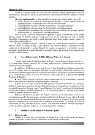 Monedă şi credit
         Pentru a evidenţia modul în care circulaţia cambială implică participarea băncilor
comerciale ale emitentului, trasului şi beneficiarului, este ilustrat în continuare circuitul local al
cambiei.
         Circuitul local al cambiei se diferenţiază în funcţie de patru situaţii, astfel (Anexa 4):
         a) clientul beneficiar şi trasul au conturi curente deschise la unităţi bancare situate în
             reşedinţa de judeţ şi care aparţin unor societăţi bancare diferite;
         b) unitatea bancară iniţiatoare este alta decât unitatea bancară prezentatoare;
         c) unitatea bancară primitoare este alta decât unitatea bancară destinatară;
         d) unitatea bancară iniţiatoare, este alta decât banca prezentatoare iar unitatea bancară
             primitoare este alta decât unitatea bancară destinatară.
         Plata în carul Circuitului intrajudeţean reprezintă o plată efectuată între două unităţi
bancare situate pe teritoriul aceluiaşi judeţ, dar nu în aceeaşi localitate, iar plata în cadrul
Circuitului interjudeţean reprezintă o plată efectuată între două unităţi bancare situate pe
teritoriul unor judeţe diferite.
         În cazul circuitului naţional, clientul şi trasul au conturi curente deschise la unităţi
bancare situate în judeţe diferite şi care aparţin unor societăţi diferite. Societatea bancară
iniţiatoare nu dispune de o unitate bancară în judeţul de destinaţie şi societatea bancară
destinatară nu dispune de o unitate bancară în judeţul de iniţiere. Participanţii la acest circuit sunt
numai societăţile bancare.

       ♦       Centrala Incidenţelor de Plăţi şi Fişierul Naţional de Cambii

        Centrala Incidenţelor de Plăţi funcţionează şi este organizată potrivit Regulamentului nr.
3 al BNR/1996, obiectul principal de activitate reprezentându-l intermedierea informaţiilor
specifice incidentelor de plăţi.
        ♦ Incidentele de plăţi sunt ocazionate de acte şi fapte frauduloase, litigioase care produc
riscuri de neplată sau care pot afecta finalitatea decontării. Toate informaţiile referitoare la
incidentele de plăţi sunt gestionate de organismul sus amintit, atât pentru scopurile utilizatorilor
cât şi pentru interesul public. Centrala Incidentelor de Plăţi organizează şi gestionează Fişierul
Naţional de Cambii.
        ♦ Către Fişierul Naţional de Cambii sunt transmise toate cererile de înscriere a refuzului
bancar şi declaraţiile de pierdere, furt sau distrugere a cambiilor.
        În baza unei convenţii, sucursalele BNR primesc din partea Camerelor de Comerţ şi
Industrie, în prima zi bancară a fiecărei săptămâni, tabele cu protestele de neacceptare sau de
neplată ale cambiilor. În acest mod, Fişierul Naţional de Cambii completează şi actualizează
informaţiile deţinute, existând o evidenţă la zi a refuzului de plată al cambiilor şi declaraţia
cambiilor pierdute, furate sau distruse.
        Radierea incidentelor de plăţi din Fişierul Naţional de Cambii poate interveni la
solicitarea persoanelor declarante sau a instanţelor judecătoreşti. În cazul în care refuzul de plată
sau acceptare al cambiei rezultă dintr-o eroare sau o omisiune a persoanei declarante, atunci
Centrala Incidentelor de Plăţi amendează o raportare dintr-o eroare. În aceeaşi zi, Centrala
Incidentelor de Plăţi, înştiinţează banca trasului, care transmite informaţia unităţii din propriul
sistem interbancar, pentru a nu proceda la decontarea cambiei respective.

       2.      Biletul la ordin, cecul şi ordinul de plată
2.1.  Biletul la ordin
      Cambia şi la ordin sunt reglementate de aceeaşi lege, care poartă numele de Legea
Cambiei şi biletului la ordin, datorită conţinutului şi funcţionării asemănătoare.
 