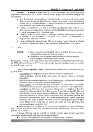 Capitolul 6 – Instrumente de credit şi plată
        Definiţie.      ♦ Biletul la ordin reprezintă titlul de credit prin care emitentul se obligă
să plătească beneficiarului, sau la ordinul acestuia, o sumă de bani, la o anumită scadenţă şi într-
un anumit loc.
        ♦ Spre deosebire de cambie, utilizarea biletului la ordin ca instrument de plată, implică
            două persoane (emitentul şi beneficiarul). Acesta este creat de emitent, în calitate de
            debitor, care se obligă să plătească o sumă de bani la vedere, sau la o anumită dată,
            unui beneficiar, care are calitatea de creditor.
        ♦ Formula consacrată este „voi plăti în schimbul acestui bilet la ordin suma de ......”,
            deci, spre deosebire de cambie, nu conţine ordinul de plată adresat unei alte persoane,
            ci numai asumarea propriei obligaţii de plată.
        ♦ Din punct de vedere juridic, biletul la ordin este considerat tot instrument de debit ca
            şi cambia, şi este compensat şi decontat ca şi aceasta, în conformitate cu
            Regulamentul BNR, (nr. 10/1994).
        ♦ La nivelul Centralei Incidentelor de Plăţi este organizat Fişierul Naţional al biletului
            la ordin, iar raportarea acestuia se realizează pentru aceleaşi motive ca şi cambia.

2.2.   Cecul

       Definiţie.       ♦ Cecul este instrumentul de plată, utilizat de titularii de conturi bancare
                          cu disponibil corespunzător în aceste conturi.
                        ♦ Disponibilul este creat printr-un depozit bancar, din operaţiuni de
                          încasări sau prin acordarea unui credit bancar.
Baza legală a utilizării cecului, în România, este reprezentată de „Reglementările privind cecul”
ale BNR şi Normele Cadru nr. 7/1994, privind comerţul făcut de societăţile bancare şi celelalte
societăţi de credit cu cecuri.

        Există mai multe tipuri de cecuri, a căror denumire indică rolul ca instrumente de plată
şi credit, astfel:
        - cecul nominal: are drept caracteristică indicarea numelui beneficiarului;
        - cecul la purtător: care dă dreptul posesorului să încaseze suma, în momentul
             prezentării;
        - cecul de virament (sau de decontare): se utilizează pentru a realiza transferul sumelor
             din contul curent al emitentului în contul beneficiarului;
        - cecul acceptat: se caracterizează prin confirmarea de către bancă, a existenţei
             disponibilului în cont curent, asigurând beneficiarul că cecul se va plăti la prezentare;
        - cecul barat: se diferenţiază prin trasarea de către posesor sau trăgător, a două linii
             paralele sau oblice pe faţa cecului. Bararea poate fi generală sau specială, după cum
             între linii este înscris, sau nu, numele unei bănci. Bararea este generală dacă nu se
             scrie nimic sau se scrie “bancă”, ori alt termen echivalent: bararea este specială, dacă
             este trecută denumirea unei bănci. Cecul cu barare generală poate fi plătit numai altei
             bănci sau unui client al băncii plătitoare. Cecul cu barare specială poate fi plătit
             numai băncii înscrise între linii sau numai unui client al băncii plătitoare, dacă
             numele aceleia este înscris între linii.
        ♦ Cecul barat prezintă avantaje care decurg din securitatea sporită pe care o oferă pentru
bancă, întrucât este plătibil numai unei persoane determinate. De asemenea, diminuează riscul
pierderii sau al furtului.
        ♦ Banca plătitoare care nu respectă cu stricteţe normele legale privind cecul barat
răspunde de paguba cauzată până la concurenţa valorii cecului.
        ♦ În România, în compensarea multilaterală se foloseşte numai cecul barat.
 