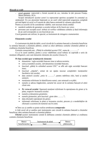 Monedă şi credit
       -   cecul garantat: reprezintă o formă recentă de cec, introdus în ţări precum Franţa,
           Marea Britanie, SUA.
           Scopul introducerii acestor cereri l-a reprezentat sporirea acceptării în comerţul cu
       amănuntul. Un cec prezentat împreună cu un card valid reprezintă asigurarea completă
       privind faptul că cecul va fi onorat de către banca emitentă la valoarea specificată.
       Pentru ca cecurile să fie considerate valabile, sunt necesare două condiţii:
       • numărul cardului de garantare a cecului trebuie să fie înscris pe verso;
       • persoana care acceptă cecul trebuie să verifice validitatea cardului şi dacă informaţia
           de pe card corespunde cu cea înscrisă pe cec.
       Cecul garantat este utilizat, în special, ca instrument de retragere a numerarului.

       Elementele cecului

        Ca instrument de plată de debit, cecul circulă de la unitatea bancară a clientului beneficiar
la unitatea bancară a clientului plătitor, având ca efect debitarea contului clientului plătitor şi
creditarea clientului beneficiar.
        Formula consacrată este: „Plătiţi în schimbul acestui CEC, suma de ................”
        Ca şi în cazul cambiei, pentru a avea valabilitate cecul trebuie să cuprindă o serie de
menţiuni obligatorii, care sunt denumite elemente ale cecului (Anexa 3).
       Pe faţa cecului apar următoarele elemente:
           • denumirea / sigla societăţii bancare trase şi adresa acesteia;
           • seria şi numărul cecului, sub denumirea societăţii bancare;
           • înscrisul „plătiţi în schimbul acestui CEC” se află sub sigla societăţii bancare
               trase;
           • înscrisul „stipulat”, urmat de un spaţiu necesar completării menţiunilor
               facultative ale cecului;
           • data emiterii cecului „emis la ............”, pentru stabilirea zilei, lunii şi anului
               emiterii;
           • menţiunea referitoare la identificarea sumei, care urmează a se plăti;
           • numele şi adresa trăgătorului, carnetul de cecuri de la unitatea bancară al cărei
               client este.

            •   Pe verso-ul cecului: figurează menţiuni referitoare la operaţiunea de girare şi la
                plata, respectiv încasarea cecului:
            •   numele şi denumirea girantului;
            •   numele giratarului, prin înscrisul „girat către ...........”;
            •   data efectuării operaţiunii de girare;
            •   informaţii referitoare la plata şi încasarea cecului, precum şi a modalităţilor de
                efectuare a acestora (în numerar sau în cont).
       ♦ Între cec şi cambie se poate realiza următoarea comparaţie:
       • Atât cecul cât şi cambia sunt instrumente care circulă la unitatea bancară a clientului
beneficiar către unitatea bancară a clientului plătitor.
       Efectul acestor instrumente constă în debitarea contului clientului plătitor şi creditarea
contului clientului beneficiar.

              Banca                 Instrument de plată                 Banca
           beneficiarului                  bani                      plătitorului
 