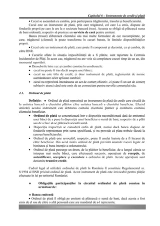 Capitolul 6 – Instrumente de credit şi plată
         • Cecul se aseamănă cu cambia, prin participarea trăgătorului, trasului şi beneficiarului.
         Cecul este un instrument de plată, prin care trăgătorul, cel care l-a emis, dispune de
fondurile proprii pe care le are la o societate bancară (tras). Aceasta se obligă să plătească suma
de bani ordonată, respectiv să presteze un serviciu de casă pentru emitent.
         Banca (trasul) eliberează clientului său mai multe formulare de cec necompletate, pe
care, trăgătorul (clientul) le poate transforma în cecuri barate, în limitele disponibilităţilor
proprii.
         • Cecul este un instrument de plată, care poate fi compensat şi decontat, ca şi cambia, de
către BNR.
         • Cecurile aflate în situaţia imposibilităţii de a fi plătite, sunt raportate la Centrala
Incidentelor de Plăţi. În acest caz, trăgătorul nu are voie să completeze cecuri timp de un an, din
momentul raportării.
         ♦ Deosebirile între cec şi cambie constau în următoarele:
         • cecul nu poate fi tras decât asupra unei bănci;
         • cecul nu este titlu de credit, ci doar instrument de plată, reglementat de norme
            asemănătoare celor aplicate cambiei;
         • cecul nu reprezintă întotdeauna un act de comerţ obiectiv, ci poate fi un act de comerţ
            subiectiv atunci când este emis de un comerciant pentru nevoile comerţului său.

2.3.   Ordinul de plată

         Definiţie: ♦ Ordinul de plată reprezintă un instrument de plată de credit care circulă de
la unitatea bancară a clientului plătitor către unitatea bancară a clientului beneficiar. Efectul
utilizării acestui instrument este debitarea contului clientului plătitor şi creditarea contului
clientului beneficiar.
         • Ordinul de plată se concretizează într-o dispoziţie necondiţionată dată de emitentul
            unei bănci de a pune la dispoziţia unui beneficiar o sumă de bani, respectiv de a plăti
            sau de a face să se plătească această sumă.
         • Dispoziţia respectivă se consideră ordin de plată, numai dacă banca dispune de
            fondurile reprezentate prin suma specificată, şi nu prevede că plata trebuie făcută la
            cererea beneficiarului.
         • Ordinul de plată este revocabil, respectiv, poate fi anulat înainte de a fi încasat de
            către beneficiar. Din acest motiv ordinul de plată prezintă anumite riscuri legate de
            bonitatea şi buna intenţie a ordonatorului.
         • Ordinul de plată parcurge un drum, de la plătitor la beneficiar, de-a lungul căruia se
            interpun mai multe bănci, care efectuează succesiv, operaţiuni de recepţie, de
            autentificare, acceptare şi executare a ordinului de plată. Aceste operaţiuni sunt
            denumite transfer-credit.

       Cadrul legal al utilizării ordinului de plată în România îl constituie Regulamentul nr.
8/1994 al BNR privind ordinul de plată. Acest instrument de plată este irevocabil pentru plăţile
efectuate în lei pe teritoriul României.

       ♦       Obligaţiile participanţilor la circuitul ordinului de plată constau în
               următoarele:

       ♦ Banca emitentă
       • Ordinul de plată îl obligă pe emitent să plătească o sumă de bani, dacă acesta a fost
emis de el sau de către o altă persoană care are mandatul de a-l reprezenta;
 