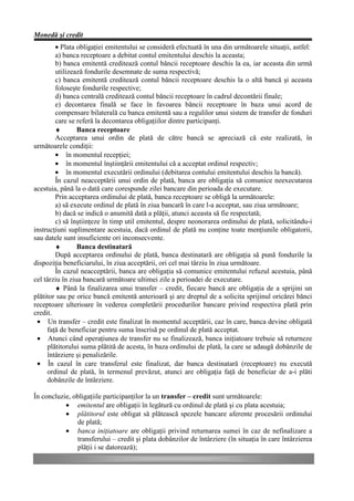 Monedă şi credit
        • Plata obligaţiei emitentului se consideră efectuată în una din următoarele situaţii, astfel:
        a) banca receptoare a debitat contul emitentului deschis la aceasta;
        b) banca emitentă creditează contul băncii receptoare deschis la ea, iar aceasta din urmă
        utilizează fondurile desemnate de suma respectivă;
        c) banca emitentă creditează contul băncii receptoare deschis la o altă bancă şi aceasta
        foloseşte fondurile respective;
        d) banca centrală creditează contul băncii receptoare în cadrul decontării finale;
        e) decontarea finală se face în favoarea băncii receptoare în baza unui acord de
        compensare bilaterală cu banca emitentă sau a regulilor unui sistem de transfer de fonduri
        care se referă la decontarea obligaţiilor dintre participanţi.
        ♦        Banca receptoare
        Acceptarea unui ordin de plată de către bancă se apreciază că este realizată, în
următoarele condiţii:
        • în momentul recepţiei;
        • în momentul înştiinţării emitentului că a acceptat ordinul respectiv;
        • în momentul executării ordinului (debitarea contului emitentului deschis la bancă).
        În cazul neacceptării unui ordin de plată, banca are obligaţia să comunice neexecutarea
acestuia, până la o dată care corespunde zilei bancare din perioada de executare.
        Prin acceptarea ordinului de plată, banca receptoare se obligă la următoarele:
        a) să execute ordinul de plată în ziua bancară în care l-a acceptat, sau ziua următoare;
        b) dacă se indică o anumită dată a plăţii, atunci aceasta să fie respectată;
        c) să înştiinţeze în timp util emitentul, despre neonorarea ordinului de plată, solicitându-i
instrucţiuni suplimentare acestuia, dacă ordinul de plată nu conţine toate menţiunile obligatorii,
sau datele sunt insuficiente ori inconsecvente.
        ♦        Banca destinatară
        După acceptarea ordinului de plată, banca destinatară are obligaţia să pună fondurile la
dispoziţia beneficiarului, în ziua acceptării, ori cel mai târziu în ziua următoare.
        În cazul neacceptării, banca are obligaţia să comunice emitentului refuzul acestuia, până
cel târziu în ziua bancară următoare ultimei zile a perioadei de executare.
        ♦ Până la finalizarea unui transfer – credit, fiecare bancă are obligaţia de a sprijini un
plătitor sau pe orice bancă emitentă anterioară şi are dreptul de a solicita sprijinul oricărei bănci
receptoare ulterioare în vederea completării procedurilor bancare privind respectiva plată prin
credit.
 • Un transfer – credit este finalizat în momentul acceptării, caz în care, banca devine obligată
     faţă de beneficiar pentru suma înscrisă pe ordinul de plată acceptat.
 • Atunci când operaţiunea de transfer nu se finalizează, banca iniţiatoare trebuie să returneze
     plătitorului suma plătită de acesta, în baza ordinului de plată, la care se adaugă dobânzile de
     întârziere şi penalizările.
 • În cazul în care transferul este finalizat, dar banca destinatară (receptoare) nu execută
     ordinul de plată, în termenul prevăzut, atunci are obligaţia faţă de beneficiar de a-i plăti
     dobânzile de întârziere.

În concluzie, obligaţiile participanţilor la un transfer – credit sunt următoarele:
           • emitentul are obligaţii în legătură cu ordinul de plată şi cu plata acestuia;
           • plătitorul este obligat să plătească spezele bancare aferente procesării ordinului
               de plată;
           • banca iniţiatoare are obligaţii privind returnarea sumei în caz de nefinalizare a
               transferului – credit şi plata dobânzilor de întârziere (în situaţia în care întârzierea
               plăţii i se datorează);
 