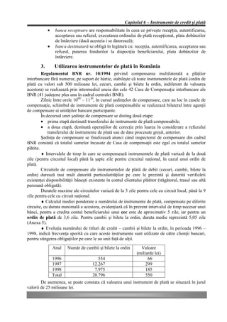 Capitolul 6 – Instrumente de credit şi plată
             •    banca receptoare are responsabilitate în ceea ce priveşte recepţia, autentificarea,
                  acceptarea sau refuzul, executarea ordinului de plată recepţionat, plata dobânzilor
                  de întârziere (dacă acesteia i se datorează);
             •    banca destinatară se obligă în legătură cu: recepţia, autentificarea, acceptarea sau
                  refuzul, punerea fondurilor la dispoziţia beneficiarului, plata dobânzilor de
                  întârziere.

        3.        Utilizarea instrumentelor de plată în România
         Regulamentul BNR nr. 10/1994 privind compensarea multilaterală a plăţilor
interbancare fără numerar, pe suport de hârtie, stabileşte că toate instrumentele de plată (ordin de
plată cu valori sub 500 milioane lei, cecuri, cambii şi bilete la ordin, indiferent de valoarea
acestora) se realizează prin intermediul uneia din cele 42 Case de Compensaţie interbancare ale
BNR (41 judeţene plus una în cadrul centralei BNR).
         Zilnic între orele 1000 – 1130, în cursul şedinţelor de compensare, care au loc în casele de
compensaţie, schimbul de instrumente de plată compensabile se realizează bilateral între agenţii
de compensare ai unităţilor bancare participante.
         În decursul unei şedinţe de compensare se disting două etape:
         • prima etapă destinată transferului de instrumente de plată compensabile;
         • a doua etapă, destinată operaţiilor de corecţie prin luarea în considerare a refuzului
             transferului de instrumente de plată sau de date procesate greşit, anterior.
         Şedinţa de compensare se finalizează atunci când inspectorul de compensare din cadrul
BNR constată că totalul sumelor încasate de Casa de compensaţii este egal cu totalul sumelor
plătite.
         ♦ Intervalele de timp în care se compensează instrumentele de plată variază de la două
zile (pentru circuitul local) până la şapte zile pentru circuitul naţional, în cazul unui ordin de
plată.
         Circuitele de compensare ale instrumentelor de plată de debit (cecuri, cambii, bilete la
ordin) durează mai mult datorită particularităţilor pe care le prezintă şi datorită verificării
existenţei disponibilităţii băneşti existente în contul clientului plătitor (trăgătorul, trasul sau altă
persoană obligată).
         Duratele maxime ale circuitelor variază de la 3 zile pentru cele cu circuit local, până la 9
zile pentru cele cu circuit naţional.
         ♦ Calculul mediei ponderate a numărului de instrumente de plată, compensate pe diferite
circuite, cu durata maximală a acestora, evidenţiază că în prezent intervalul de timp necesar unei
bănci, pentru a credita contul beneficiarului unui cec este de aproximativ 5 zile, iar pentru un
ordin de plată de 3,6 zile. Pentru cambii şi bilete la ordin, durata medie reprezintă 5,05 zile
(Anexa 5).
         ♦ Evoluţia numărului de titluri de credit – cambii şi bilete la ordin, în perioada 1996 –
1998, indică frecvenţa sporită cu care aceste instrumente sunt utilizate de către clienţii bancari,
pentru stingerea obligaţiilor pe care le au unii faţă de alţii.
                 Anul    Număr de cambii şi bilete la ordin      Valoare
                                                               (miliarde lei)
                 1996                    554                         66
                 1997                 12.267                        299
                 1998                  7.975                        185
                 Total                20.796                        550
        De asemenea, se poate constata că valoarea unui instrument de plată se situează în jurul
valorii de 25 milioane lei.
 