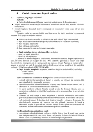 Capitolul 6 – Instrumente de credit şi plată

       4.     Cardul - instrument de plată modern
4.1.  Definirea şi tipologia cardurilor
      Definiţie
      ♦ Cartea de plată sau cardul bancar reprezintă un instrument de decontare, care:
 • asigură posesorului autorizat achiziţionarea de bunuri sau servicii, fără prezenţa efectivă a
   numerarului;
 • permite legătura financiară dintre comercianţi şi consumatori (prin acces într-un cont
   bancar);
      Totodată, cardul are caracteristicile unui instrument de plată, permiţând retragerea de
numerar de la ghişeele automate bancare.

       ♦ Pentru clasificarea cardurilor se utilizează mai mult criterii, după cum urmează:
       a) după modul de stocare a informaţiilor şi caracteristicile de securizare a cardului;
       b) după funcţiile îndeplinite;
       c) după calitatea emitentului;
       d) după momentul în care se efectuează tranzacţia.

        a) După modul de stocare a informaţiilor, se disting:
        - carduri cu bandă magnetică;
        - carduri cu microprocesor.
        Cardurile cu bandă magnetică conţin toate informaţiile esenţiale despre deţinătorul de
card. În ultima perioadă (cu începere din anul 1992) a apărut o generaţie de carduri care conţin
încorporate un microprocesor şi o componentă de memorie (chip). Acestea se numesc chip –
carduri şi prezintă un grad de securitate ridicat, fiind promovate pe scară largă de societăţile
emitente: VISA Internaţional şi MASTER CARD.
        b) După funcţiile îndeplinite (respectiv, modul de acoperire a cheltuielilor) se disting:
                - debit carduri;
                - credit carduri.

       Debit cardurile sau cardurile de debit prezintă următoarele caracteristici:
       • asigură utilizatorului achiziţia de bunuri şi servicii, sau retrageri de numerar, fără
         prezenţa efectivă a însemnelor monetare;
       • condiţia esenţială a acestor carduri este existenţa unor fonduri într-un cont de card, şi
         efectuarea de cheltuieli în limita soldului disponibil;
       • în cazul depăşirii soldului, băncile acordă credite la dobânzi ridicate, ceea ce
         constituie o modalitate profitabilă a băncilor de oferire a unor produse şi servicii către
         populaţie;
       • cardurile de debit conţin o bandă magnetică şi necesită introducerea unui număr
         personal de identificare (PIN) în terminalul electronic înainte de accesarea serviciului;
       • cele mai multe carduri de debit au două funcţii principale: • retragerea de numerar din
         distribuitoarele automate de numerar sau din ghişeele automate de bancă, •
         efectuarea plăţilor la punctele de vânzare, situaţie în care plata este cunoscută sub
         denumirea de transfer electronic de fonduri la punctele de vânzare.

       Credit cardurile sau cardurile de credit
       • prezintă ca trăsătură definitorie realizarea plăţilor dintr-o linie de credit care i-a fost
          deschisă posesorului de card; acest tip de card permite deţinătorului să achiziţioneze
          bunuri şi servicii şi să retragă numerar în limita unui plafon prestabilit;
 