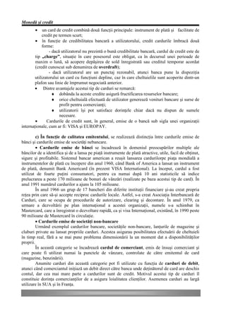 Monedă şi credit
        •    un card de credit combină două funcţii principale: instrument de plată şi facilitate de
            credit pe termen scurt;
        • în funcţie de credibilitatea bancară a utilizatorului, credit cardurile îmbracă două
            forme:
                 - dacă utilizatorul nu prezintă o bună credibilitate bancară, cardul de credit este de
        tip „charge”, situaţie în care posesorul este obligat, ca în decursul unei perioade de
        maxim o lună, să acopere depăşirea de sold înregistrată sau creditul temporar acordat
        (credit cunoscut sub denumirea de overdraft);
                - dacă utilizatorul are un punctaj rezonabil, atunci banca pune la dispoziţia
        utilizatorului un card cu funcţiuni depline, caz în care cheltuielile sunt acoperite dintr-un
        plafon sau linie de împrumut negociată anterior.
        • Dintre avantajele acestui tip de carduri se remarcă:
                   ♦ dobânda la aceste credite asigură fructificarea resurselor bancare;
                   ♦ orice cheltuială efectuată de utilizator generează venituri bancare şi surse de
                       profit pentru comercianţi;
                   ♦ utilizatorii îşi pot satisface dorinţele chiar dacă nu dispun de sumele
                       necesare.
        •      Cardurile de credit sunt, în general, emise de o bancă sub sigla unei organizaţii
internaţionale, cum ar fi: VISA şi EUROPAY.

         c) În funcţie de calitatea emitentului, se realizează distincţia între cardurile emise de
bănci şi cardurile emise de societăţi nebancare.
         • Cardurile emise de bănci se încadrează în domeniul preocupărilor multiple ale
băncilor de a identifica şi de a lansa pe piaţă instrumente de plată atractive, utile, facil de obţinut,
sigure şi profitabile. Sistemul bancar american a reuşit lansarea cardurilorpe piaţa mondială a
instrumentelor de plată cu începere din anul 1960, când Bank of America a lansat un instrument
de plată, denumit Bank Americard (în prezent VISA International). La început, cardul a fost
utilizat de foarte puţini consumatori, pentru ca numai după 10 ani statisticile să indice
prelucrarea a peste 170 milioane de bonuri de vânzări (realizate pe baza acestui tip de card). În
anul 1991 numărul cardurilor a ajuns la 105 milioane.
         În anul 1966 un grup de 17 bancheri din diferite instituţii financiare şi-au creat propria
reţea prin care să-şi accepte reciproc cardurile locale. Astfel, s-a creat Asociaţia Interbancară de
Carduri, care se ocupa de procedurile de autorizare, clearing şi decontare. În anul 1979, ca
urmare a dezvoltării pe plan internaţional a acestei organizaţii, numele s-a schimbat în
Mastercard, care a înregistrat o dezvoltare rapidă, ca şi visa Internaţional, existând, în 1990 peste
90 milioane de Mastercard în circulaţie.
         • Cardurile emise de societăţi non-bancare
         Urmând exemplul cardurilor bancare, societăţile non-bancare, lanţurile de magazine şi
cluburi private au lansat propriile carduri. Acestea asigurau posibilitatea efectuării de cheltuieli
în timp real, fără a se mai pune problema dimensionării la un moment dat a disponibilităţilor
proprii.
         În această categorie se încadrează cardul de comerciant, emis de însuşi comerciant şi
care poate fi utilizat numai la punctele de vânzare, controlate de către emitentul de card
(magazine, benzinării).
         Anumite carduri din această categorie pot fi utilizate cu funcţia de carduri de debit,
atunci când comerciantul iniţiază un debit direct către banca unde deţinătorul de card are deschis
contul, dar cea mai mare parte a cardurilor sunt de credit. Motivul acestui tip de carduri îl
constituie dorinţa comercianţilor de a asigura loialitatea clienţilor. Asemenea carduri au largă
utilizare în SUA şi în Franţa.
 