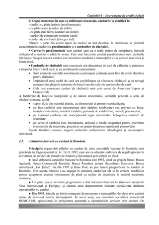 Capitolul 6 – Instrumente de credit şi plată
        d) După momentul în care se utilizează tranzacţia, cardurile se clasifică în:
        - carduri cu plata înainte (prealimentate);
        - cu plata acum (carduri de debit);
        - cu plata mai târziu (carduri de credit);
        - carduri de comerciant (retaiter card);
        - carduri de cheltuieli (charge card).
        Întrucât o parte din aceste tipuri de carduri au fost descrise, în continuare se prezintă
caracteristicile cardurilor prealimentate şi a cardurilor de cheltuieli.
        • Cardurile prealimentate sunt carduri care au o reală putere de cumpărare, întrucât
utilizatorul a realizat o plată în avans. Cele mai frecvente carduri prealimentate sunt cardurile
telefonice. Scopul acestor carduri este decalarea imediată a tranzacţiilor cu o valoare mai mică şi
foarte mică.
        • Cardurile de cheltuieli sunt cunoscute sub denumirea de card de călătorie şi petrecere
a timpului liber (travel card) şi au următoarele caracteristici:
        • Sunt emise de societăţi non-bancare şi presupun existenţa unor linii de credit deschise
            pentru deţinători.
        • Deţinătorul unui astfel de card are posibilitatea să efectueze cheltuieli şi să retragă
            numerar din ghişeele automate de bancă sau din cele ale emitentului de card.
        • Cele mai cunoscute carduri de cheltuieli sunt cele emise de American Expres şi
            Diners Club.
♦ Indiferent de funcţiile îndeplinite şi de natura emitentului, cardurile prezintă o serie de
trăsături comune, astfel:
        • suport fizic din material plastic, cu dimensiuni şi grosimi standardizate;
        • pe faţa cardului este inscripţionat prin tipărire, (embosare) sau gravare cu laser:
            numele emitentului, numărul cardului, perioada de valabilitate, numele posesorului;
        • pe verso-ul cardului este inscripţionată sigla emitentului, holograma standard de
            securitate;
        • pe verso-ul cardului este, întotdeauna, aplicată o bandă magnetică pentru înscrierea
            elementelor de securitate, precum şi un spaţiu desemnat semnăturii posesorului.
        Aceste trăsături comune asigură cardurilor uniformitate tehnologică şi recunoaştere
universală.

4.2.   Activitatea bancară cu carduri în România

        Principiile organizării plăţilor cu carduri de către societăţile bancare în România sunt
prevăzute în Regulamentul nr. 6 / 14.11.1995, care are ca obiectiv stabilirea de reguli aplicate în
activitatea de servicii de transfer de fonduri şi decontarea prin cărţile de plată.
        ♦ Anul debutului cardurilor bancare în România este 1992, când un grup de bănci: Banca
Agricolă, Banca Comercială Română, Banca România pentru Dezvoltare, Bancorex, Banca
comercială „Ion Ţiriac”, iar din 1995 şi Banc Post, au pus bazele programelor de carduri în
România. Prin acesta, băncile s-au angajat în emiterea cardurilor cât şi în crearea condiţiilor
pentru acceptarea acestor instrumente de plată ca mijloc de decontare în mediul economic
românesc.
        ♦ Un prim pas al derulării programului a fost aderarea băncilor la sistemele mondiale
Visa International şi Europay, şi crearea unor departamente bancare specializate dedicate
operaţiunilor cu carduri.
        ♦ Din 1993, băncile au iniţiat programe de procesare a tranzacţiilor derulate prin carduri
emise de sistemul bancar internaţional. În acest scop, s-a constituit societatea comercială
ROMCARD, specializată în prelucrarea automată a operaţiunilor derulate prin carduri. De
 