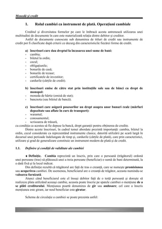 Monedă şi credit

       1.      Rolul cambiei ca instrument de plată. Operaţiuni cambiale
        Creditul şi diversitatea formelor pe care le îmbracă acesta antrenează utilizarea unei
multitudini de documente în care este materializată relaţia dintre debitor şi creditor.
        Astfel de documente cunoscute sub denumirea de titluri de credit sau instrumente de
credit pot fi clasificate după criterii ce decurg din caracteristicile fiecărei forme de credit.

       a)   înscrisuri care dau dreptul la încasarea unei sume de bani:
       -    cambia;
       -    biletul la ordin;
       -    cecul;
       -    obligaţiunile;
       -    bonurile de casă;
       -    bonurile de tezaur;
       -    certificatele de investitor;
       -    cardurile (cărţile de credit).

       b) înscrisuri emise de către stat prin instituţiile sale sau de bănci cu drept de
          monopol:
       - moneda de hârtie (emisă de stat);
       - bancnota (sau biletul de bancă).

        c) înscrisuri care asigură posesorilor un drept asupra unor bunuri reale (mărfuri
             depozitate sau aflate în curs de transport):
        - warantul;
        - conosamentul;
        - scrisoarea de trăsură,
cu condiţia ca acestea să fie depuse la bancă, drept garanţii pentru obţinerea de credite.
        Dintre aceste înscrisuri, în cadrul temei abordate prezintă importanţă: cambia, biletul la
ordin, cecul considerate ca reprezentând instrumente clasice, datorită utilizării pe scară largă în
decursul unei perioade îndelungate de timp şi, cardurile (cărţile de plată), care prin caracteristici,
utilizare şi grad de generalizare constituie un instrument modern de plată şi de credit.

1.1.   Definire şi condiţii de validitate ale cambiei

        ♦ Definiţie. Cambia reprezintă un înscris, prin care o persoană (trăgătorul) ordonă
unei persoane (tras) să plătească unei a treia persoane (beneficiar) o sumă de bani determinată, la
o dată fixă şi la locul indicat.
        Din definiţie rezultă că trăgătorul are faţă de tras o creanţă, care se numeşte promisiunea
sau acoperirea cambiei. De asemenea, beneficiarul are o creanţă de trăgător, aceasta numindu-se
valoarea furnizată.
        Atunci când beneficiarul este el însuşi debitor faţă de o terţă persoană şi doreşte să
realizeze plata utilizând aceeaşi cambie, aceasta poate înscrie pe spatele cambiei o menţiune de a
se plăti creditorului. Menţiunea poartă denumirea de gir sau andosare; cel care a înscris
menţiunea este girant, iar noul beneficiar este giratar.

       Schema de circulaţie a cambiei se poate prezenta astfel:
 