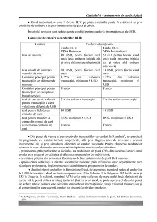 Capitolul 6 – Instrumente de credit şi plată

        • Rolul important pe care îl deţine BCR pe piaţa cardurilor poate fi evidenţiat şi prin
condiţiile de emitere a acestor instrumente de plată şi credit.
           În tabelul următor sunt redate aceste condiţii pentru cardurile internaţionale ale BCR.
           Condiţiile de emitere a cardurilor BCR:
                 Costuri                                    Carduri internaţionale
                                       Cardul BCR                        Cardul BCR
                                       VISA Bussiness                    VISA International
     taxa de emitere                   10 USD, pentru fiecare card 5 USD, pentru fiecare card
                                       emis (atât emiterea iniţială cât emis (atât emiterea iniţială
                                       şi orice altă emitere ulterioară) cât şi orice altă emitere
                                                                         ulterioară)
     taxa anuală de emitere a          30 USD, pentru fiecare card 10 USD, pentru fiecare card
     contului de card                  emis                              emis
     Comision perceput pentru          1,75%          din      valoarea 1,75%        din    valoarea
     tranzacţiile de eliberare de      tranzacţiei, minimum 5 USD        tranzacţiei, minimum 5
     numerar                                                             USD
     Comision perceput pentru          Franco                            Franco
     tranzacţiile de cumpărare
     bunuri/servicii
     taxă de conversie valutară        2% din valoarea tranzacţiei           2% din valoarea tranzacţiei
     pentru tranzacţiile a căror
     valută este diferită de USD
     taxă pentru lichidarea            10 USD                                10 USD
     contului de card
     taxă pentru transfer la           0,5%, minimum 5 USD                   0,5%, minimum 5 USD
     cerere din contul de card
     alimentarea contului de           Franco                                Franco
     card

        • Din punct de vedere al perspectivelor tranzacţiilor cu carduri în România1, se apreciază
că programele cu carduri trebuie amplificate, atât prin lărgirea ariei de utilizare a acestor
instrumente, cât şi prin stimularea eliberării de carduri naţionale. Pentru obţinerea rezultatelor
scontate în acest domeniu, este necesară îndeplinirea următoarelor obiective:
- promovarea, prin publicitate, a cardului, ca modalitate de plată (70% din succesul lansării unui
produs este asigurat de calitatea şi eficienţa programelor de publicitate);
- orientarea plăţilor din economia Românească către instrumente de plată fără numerar;
- specializarea activităţii la nivelul societăţilor bancare, prin înfiinţarea unor departamente care
să asigure proiectarea, implementarea şi administrarea programelor de carduri.
        ♦ Studiul pieţei cardurilor în România reflectă, de asemenea, numărul redus al cardurilor
la 1.000 de locuitori: două carduri, comparativ cu 10 în Polonia, 3 în Bulgaria, 123 în Slovacia şi
133 în Ungaria. În schimb, numărul ATM-urilor este suficient de mare astfel încât deţinătorii de
carduri să le poată utiliza în întreg teritoriul ţării. În acest mod, se poate aprecia că deşi din punct
de vedere tehnic dotarea este conform standardelor internaţionale, totuşi volumul tranzacţiilor şi
al comercianţilor care acceptă carduri se situează la niveluri modeste.

1
    Radu Popescu, Cristian Tudorancea, Florin Berbec – Cardul, instrument modern de plată, Ed.Tribuna Economică,
    1998
 