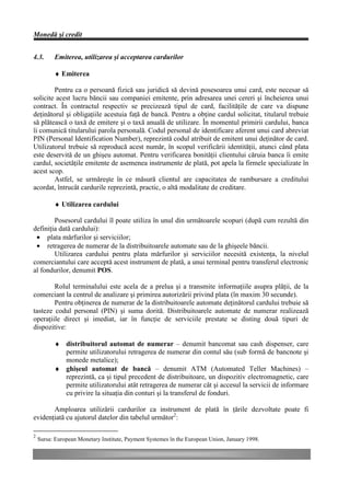 Monedă şi credit


4.3.      Emiterea, utilizarea şi acceptarea cardurilor

          ♦ Emiterea

        Pentru ca o persoană fizică sau juridică să devină posesoarea unui card, este necesar să
solicite acest lucru băncii sau companiei emitente, prin adresarea unei cereri şi încheierea unui
contract. În contractul respectiv se precizează tipul de card, facilităţile de care va dispune
deţinătorul şi obligaţiile acestuia faţă de bancă. Pentru a obţine cardul solicitat, titularul trebuie
să plătească o taxă de emitere şi o taxă anuală de utilizare. În momentul primirii cardului, banca
îi comunică titularului parola personală. Codul personal de identificare aferent unui card abreviat
PIN (Personal Identification Number), reprezintă codul atribuit de emitent unui deţinător de card.
Utilizatorul trebuie să reproducă acest număr, în scopul verificării identităţii, atunci când plata
este deservită de un ghişeu automat. Pentru verificarea bonităţii clientului căruia banca îi emite
cardul, societăţile emitente de asemenea instrumente de plată, pot apela la firmele specializate în
acest scop.
        Astfel, se urmăreşte în ce măsură clientul are capacitatea de rambursare a creditului
acordat, întrucât cardurile reprezintă, practic, o altă modalitate de creditare.

          ♦ Utilizarea cardului

        Posesorul cardului îl poate utiliza în unul din următoarele scopuri (după cum rezultă din
definiţia dată cardului):
 • plata mărfurilor şi serviciilor;
 • retragerea de numerar de la distribuitoarele automate sau de la ghişeele băncii.
        Utilizarea cardului pentru plata mărfurilor şi serviciilor necesită existenţa, la nivelul
comerciantului care acceptă acest instrument de plată, a unui terminal pentru transferul electronic
al fondurilor, denumit POS.

        Rolul terminalului este acela de a prelua şi a transmite informaţiile asupra plăţii, de la
comerciant la centrul de analizare şi primirea autorizării privind plata (în maxim 30 secunde).
        Pentru obţinerea de numerar de la distribuitoarele automate deţinătorul cardului trebuie să
tasteze codul personal (PIN) şi suma dorită. Distribuitoarele automate de numerar realizează
operaţiile direct şi imediat, iar în funcţie de serviciile prestate se disting două tipuri de
dispozitive:

          ♦ distribuitorul automat de numerar – denumit bancomat sau cash dispenser, care
            permite utilizatorului retragerea de numerar din contul său (sub formă de bancnote şi
            monede metalice);
          ♦ ghişeul automat de bancă – denumit ATM (Automated Teller Machines) –
            reprezintă, ca şi tipul precedent de distribuitoare, un dispozitiv electromagnetic, care
            permite utilizatorului atât retragerea de numerar cât şi accesul la servicii de informare
            cu privire la situaţia din conturi şi la transferul de fonduri.

       Amploarea utilizării cardurilor ca instrument de plată în ţările dezvoltate poate fi
evidenţiată cu ajutorul datelor din tabelul următor2:

2
    Sursa: European Monetary Institute, Payment Systemes în the European Union, January 1998.
 