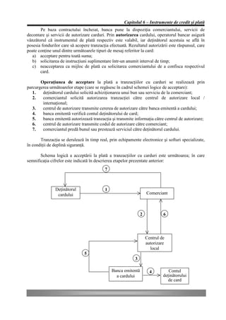 Capitolul 6 – Instrumente de credit şi plată
       Pe baza contractului încheiat, banca pune la dispoziţia comerciantului, servicii de
decontare şi servicii de autorizare carduri. Prin autorizarea cardului, operatorul bancar asigură
vânzătorul că instrumentul de plată respectiv este valabil, iar deţinătorul acestuia se află în
posesia fondurilor care să acopere tranzacţia efectuată. Rezultatul autorizării este răspunsul, care
poate conţine unul dintre următoarele tipuri de mesaj referitor la card:
   a) acceptare pentru toată suma;
   b) solicitarea de instrucţiuni suplimentare într-un anumit interval de timp;
   c) neacceptarea ca mijloc de plată cu solicitarea comerciantului de a confisca respectivul
       card.

       Operaţiunea de acceptare la plată a tranzacţiilor cu carduri se realizează prin
parcurgerea următoarelor etape (care se regăsesc în cadrul schemei logice de acceptare):
   1.   deţinătorul cardului solicită achiziţionarea unui bun sau serviciu de la comerciant;
   2.   comerciantul solicită autorizarea tranzacţiei către centrul de autorizare local /
        internaţional;
   3.   centrul de autorizare transmite cererea de autorizare către banca emitentă a cardului;
   4.   banca emitentă verifică contul deţinătorului de card;
   5.   banca emitentă autorizează tranzacţia şi transmite informaţia către centrul de autorizare;
   6.   centrul de autorizare transmite codul de autorizare către comerciant;
   7.   comerciantul predă bunul sau prestează serviciul către deţinătorul cardului.

       Tranzacţia se derulează în timp real, prin echipamente electronice şi softuri specializate,
în condiţii de deplină siguranţă.

       Schema logică a acceptării la plată a tranzacţiilor cu carduri este următoarea; în care
semnificaţia cifrelor este indicată în descrierea etapelor prezentate anterior:
                                           7



               Deţinătorul                 1
                cardului                                            Comerciant



                                                                2            6




                                                                    Centrul de
                                                                    autorizare
                                                                      local
                                5
                                                            3

                                               Banca emitentă         4         Contul
                                                 a cardului                  deţinătorului
                                                                                de card
 