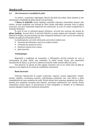 Monedă şi credit

4.4.   Alte instrumente şi modalităţi de plată

         Ca urmare a experienţei îndelungate, băncile din ţările dezvoltate oferă clienţilor şi alte
instrumente şi modalităţi de plată, faţă de cele prezentate.
         • Banca la domiciliu (home banking) semnifică realizarea tranzacţiilor bancare prin
telefon. Această modalitate este utilizată de către clienţii individuali, persoane fizice şi agenţi
economici, care prin intermediul mijloacelor de comunicaţii, au acces la centrul computerizat al
instituţiei financiare.
         În cazul în care se utilizează aparate telefonice, serviciul este cunoscut sub numele de
phone banking. Accesul direct la serviciile băncilor se poate asigura prin terminale videotext
(Minitel în Franţa), sau prin prestarea de către companiile telefonice a unor servicii de transfer de
fonduri sau plăţi privind facturile (SUA).
         La modul general, serviciile oferite prin acest sistem modern sunt:
         • furnizarea de informaţii cu privire la soldul contului;
         • solicitarea de carnete de cecuri;
         • transferul sumelor între conturi;
         • plata facturilor.

       Telebankingul

        Reprezintă o modalitate de transmitere a informaţiilor privind extrasele de cont şi
instrucţiunile de plată. Datele sunt schimbate, în cadrul acestui sistem, prin intermediul
transferurilor de fişiere, cu privire la ordinele de transfer credit, transfer debit sau cecuri.
        Este practicat, în special, de către agenţii economici care au un volum mare de plăţi de
efectuat şi care dispun de un sistem de contabilitate automatizat.

       Banii electronici

        Utilizarea Internet-ului în scopuri comerciale, respectiv crearea magazinelor virtuale,
permite clienţilor vizualizarea acestora, achiziţionarea produselor care sunt oferite şi plata
cumpărătorilor pe baza cardurilor de credit. Riscul aferent unor asemenea operaţiuni este ridicat,
întrucât prin receptarea mesajelor prin Internet, securitatea transferurilor este scăzută. Pentru
soluţionarea acestui aspect, se preconizează ca între cumpărător şi vânzător să se stabilească
anumite înţelegeri înainte de încheierea tranzacţiilor.
 