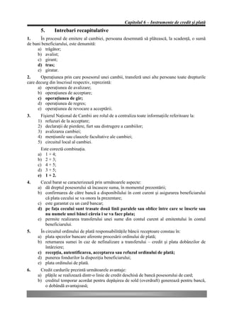 Capitolul 6 – Instrumente de credit şi plată
       5.      Intrebari recapitulative
1.     În procesul de emitere al cambiei, persoana desemnată să plătească, la scadenţă, o sumă
de bani beneficiarului, este denumită:
     a) trăgător;
     b) avalist;
     c) girant;
     d) tras;
     e) giratar.
2.      Operaţiunea prin care posesorul unei cambii, transferă unei alte persoane toate drepturile
care decurg din înscrisul respectiv, reprezintă:
      a) operaţiunea de avalizare;
      b) operaţiunea de acceptare;
      c) operaţiunea de gir;
      d) operaţiunea de regres;
      e) operaţiunea de revocare a acceptării.
3.    Fişierul Naţional de Cambii are rolul de a centraliza toate informaţiile referitoare la:
     1) refuzuri de la acceptare;
     2) declaraţii de pierdere, furt sau distrugere a cambiilor;
     3) avalizarea cambiei;
     4) menţiunile sau clauzele facultative ale cambiei;
     5) circuitul local al cambiei.
       Este corectă combinaţia.
     a) 1 + 4;
     b) 2 + 3;
     c) 4 + 5;
     d) 3 + 5;
     e) 1 + 2.
4.     Cecul barat se caracterizează prin următoarele aspecte:
     a) dă dreptul posesorului să încaseze suma, în momentul prezentării;
     b) confirmarea de către bancă a disponibilului în cont curent şi asigurarea beneficiarului
         că plata cecului se va onora la prezentare;
     c) este garantat cu un card bancar;
     d) pe faţa cecului sunt trasate două linii paralele sau oblice între care se înscrie sau
         nu numele unei bănci căreia i se va face plata;
     e) permite realizarea transferului unei sume din contul curent al emitentului în contul
         beneficiarului.
5.     În circuitul ordinului de plată responsabilităţile băncii receptoare constau în:
     a) plata spezelor bancare aferente procesării ordinului de plată;
     b) returnarea sumei în caz de nefinalizare a transferului – credit şi plata dobânzilor de
          întârziere;
     c) recepţia, autentificarea, acceptarea sau refuzul ordinului de plată;
     d) punerea fondurilor la dispoziţia beneficiarului;
     e) plata ordinului de plată.
6.     Credit cardurile prezintă următoarele avantaje:
     a) plăţile se realizează dintr-o linie de credit deschisă de bancă posesorului de card;
     b) creditul temporar acordat pentru depăşirea de sold (overdraft) generează pentru bancă,
         o dobândă avantajoasă;
 
