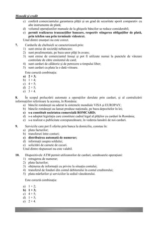 Monedă şi credit
      c) conferă comerciantului garantarea plăţii şi un grad de securitate sporit comparativ cu
         alte instrumente de plată;
      d) volumul operaţiunilor manuale de la ghişeele băncilor se reduce considerabil;
      e) permit realizarea tranzacţiilor bancare, respectiv stingerea obligaţiilor de plată,
         prin telefon sau prin terminale videotext.
      Unul dintre enunţuri nu este corect.
7.     Cardurile de cheltuieli se caracterizează prin:
      1) sunt emise de societăţi nebancare;
      2) sunt prealimentate, pe baza unor plăţi în avans;
      3) sunt emise de comerciantul însuşi şi pot fi utilizate numai la punctele de vânzare
         controlate de către emitentul de card;
      4) sunt carduri de călătorie şi de petrecere a timpului liber;
      5) sunt carduri cu plata la o dată viitoare.
        Este corectă combinaţia:
      a) 2 + 3;
      b) 1 + 4;
      c) 4 + 5;
      d) 2 + 5;
      e) 3 + 4.
8.      În scopul prelucrării automate a operaţiilor derulate prin carduri, şi al centralizării
informaţiilor referitoare la acestea, în România:
      a) băncile româneşti au aderat la sistemele mondiale VISA şi EUROPAY;
      b) băncile româneşti au lansat produse naţionale, pe baza depozitelor în lei;
      c) s-a constituit societatea comercială ROMCARD;
      d) s-a adoptat legislaţia care constituie cadrul legal al plăţilor cu carduri în România;
      e) s-a realizat o publicitate corespunzătoare, în vederea lansării de noi carduri.
9.      Serviciile care pot fi oferite prin banca la domiciliu, constau în:
      a) plata facturilor;
      b) transferuri între conturi;
      c) distribuirea automată de numerar;
      d) informaţii asupra soldului;
      e) solicitări de carnete de cecuri.
      Unul dintre răspunsuri nu este valabil.
10.    Dispozitivele ATM permit utilizatorilor de carduri, următoarele operaţiuni:
      1) retragerea de numerar;
      2) plata facturilor;
      3) obţinerea de informaţii cu privire la situaţia contului;
      4) transferul de fonduri din contul debitorului în contul creditorului;
      5) plata mărfurilor şi serviciilor la sediul vânzătorului.
       Este corectă combinaţia:
      a)   1 + 2;
      b)   1 + 3;
      c)   4 + 5;
      d)   1 + 5;
      e)   2 + 4.
 