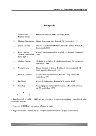 Capitolul 6 – Instrumente de credit şi plată




                                          Bibliografie


  1.    Cezar Basno,            Operaţiuni bancare, EDP, Bucureşti, 1996
        Nicolae Dardac

  2.    Mariana Diaconescu      Bănci. Sisteme de plăţi. Riscuri, Ed. Economică, 1999

  3.    Lucian Ionescu          Băncile şi operaţiunile bancare. Institutul Bancar Român, Ed.
                                Economică, 1996

  4.    Radu Popescu,           Cardul, instrument modern de plată. Ed. Tribuna Economică,
        Cristian Tudorancea,    1998
        Forin Berbec

  5.    Mariana Negruş          Mijloace şi modalităţi de plată internaţionale, Ed. Academiei,
                                Bucureşti, 1996

  6.    Vasile Săvoiu           Banca Centrală şi sisteme de plăţi, de interes naţional, Ed.
                                Enciclopedică, Bucureşti, 1998

  7.    Emilian Dobrescu        Sisteme bancare electronice, Revista – Piaţa financiară,
                                decembrie, 1997

  8.    Ion Matei               Cardurile în România, Revista BCR, martie, 1997

  9.    Iulia Pop               Cardul pe piaţa monetară românească, Adevărul Economic,
                                nr. 38, septembrie 1998

               x
       x                x

• Regulamentul nr. 6/14.11.1995 privind principiile şi organizarea plăţilor cu carduri de către
societăţile bancare.

• Legea nr. 83/1994 privind cambia şi biletul la ordin.

• Regulamentul nr. 10/1994 privind compensarea multilaterală a plăţilor fără numerar.
 