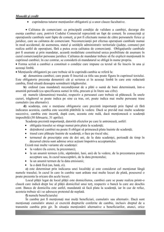 Monedă şi credit
        •   cuprinderea tuturor menţiunilor obligatorii şi a unor clauze facultative.

        • Calitatea de comerciant: ca principală condiţie de validare a cambiei, decurge din
esenţa cambiei care, potrivit Codului Comercial reprezintă un fapt de comerţ. În consecinţă şi
operaţiunile cambiale sunt fapte de comerţ, şi pot fi efectuate numai de către persoanele fizice şi
juridice, care au calitatea de comerciant. Necomercianţii pot efectua operaţiuni cambiale numai
în mod accidental; de asemenea, statul şi unităţile administrativ teritoriale (judeţe, comune) pot
realiza astfel de operaţiuni, fără a putea avea calitatea de comercianţi. Obligaţiunile cambiale
pot fi asumate şi prin mandatar, această modalitate constituind unica posibilitate de asumare în
cazul comercianţilor persoane juridice. Calitatea de mandatar trebuie să fie explicit menţionată în
cuprinsul cambiei; în caz contrar, se consideră că mandatarul se obligă în nume propriu.
• Forma scrisă a cambiei a constituit o condiţie care impune ca textul să fie înscris în una şi
aceeaşi limbă.
• Menţiunile obligatorii pe care trebuie să le cuprindă cambia se referă la:
      a) denumirea cambiei; care poate fi înscrisă ca titlu sau poate figura în cuprinsul textului.
Este obligatorie prezenţa denumirii cât şi scrierea ei în aceeaşi limbă în care este redactată
cambia, fiind situată deasupra semnăturii trăgătorului.
      b) ordinul (sau mandatul) necondiţionat de a plăti o sumă de bani determinată, într-o
anumită perioadă (cu specificarea sumei în titlu, precum şi în litere sau cifre).
      c) numele (denumirea) trasului, respectiv a persoanei care trebuie să plătească. În unele
cazuri, trăgătorul se poate indica pe sine ca tras, ori, poate indica mai multe persoane trase
cumulativ (nu alternativ).
      d) scadenţa, este o menţiune obligatorie care prezintă importanţă prin faptul că fără
indicarea acesteia, cambia este socotită plătibilă la vedere. Dacă se prevăd mai multe scadenţe
succesive, cambia este incertă, după cum, aceasta este nulă, dacă menţionează o scadenţă
imposibilă (30 februarie, 31 aprilie).
        Scadenţa prezintă importanţă, datorită efectelor pe care le antrenează, astfel:
        • obligaţia trasului se stinge numai prin plata la scadenţă;
        • deţinătorul cambiei nu poate fi obligat să primească plata înainte de scadenţă;
        • trasul care plăteşte înainte de scadenţă, o face pe riscul său;
        • termenul de prescripţie este de doi ani, de la data scadenţei, perioadă de timp în
            decursul căreia sunt admise orice acţiuni împotriva acceptantului.
        Există mai multe variante ale scadenţei:
        • la vedere (la cerere, la prezentare);
        • la un anumit termen (zile, săptămâni, luni, ani) de la vedere, de la prezentarea pentru
            acceptare sau, în cazul neacceptării, de la data protestului;
        • la un anumit termen de la data emisiunii;
        • la o dată fixă (an, lună, zi).
        e) este determinat prin indicarea unei localităţi şi este considerat cel menţionat lângă
numele trasului; în cazul în care în cambie sunt arătate mai multe locuri de plată, posesorul o
poate prezenta la oricare din acele locuri.
        Locul plăţii legat de locul plăţii este domicilierea, cambiei care se poate realiza printr-o
clauză care indică drept loc al plăţii domiciliul unui terţ, respectiv o bancă la care are deschis
cont. Banca de domiciliu este astfel, mandatată să facă plata la scadenţă, iar în caz de refuz,
acesteia trebuie să i se adreseze protestul de neplată.
        f) numele beneficiarului
        În cambie pot fi menţionaţi mai mulţi beneficiari, cumulativ sau alternativ. Dacă sunt
menţionaţi cumulativ atunci ei exercită drepturile conferite de cambie, inclusiv dreptul de a
transmite cambia prin gir. În situaţia menţionării alternative a beneficiarilor, atunci, orice
 