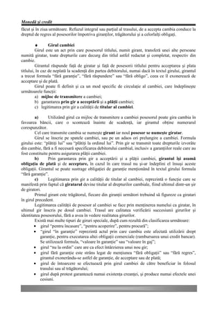 Monedă şi credit
făcut şi în ziua următoare. Refuzul integral sau parţial al trasului, de a accepta cambia conduce la
dreptul de regres al posesorilor împotriva giranţilor, trăgătorului şi a celorlalţi obligaţi.

         ♦       Girul cambiei
         Girul este un act prin care posesorul titlului, numit girant, transferă unei alte persoane
numită giratar, toate drepturile care decurg din titlul astfel redactat şi completat, respectiv din
cambie.
         Girantul răspunde faţă de giratar şi faţă de posesorii titlului pentru acceptarea şi plata
titlului, în caz de neplată la scadenţă din partea debitorului, numai dacă în textul girului, girantul
a trecut formula “fără garanţie”, “fără răspundere” sau “fără obligo”, ceea ce îl exonerează de
acceptare şi de plată.
         Girul poate fi definit şi ca un mod specific de circulaţie al cambiei, care îndeplineşte
următoarele funcţii:
         a) mijloc de transmitere a cambiei;
         b) garantarea prin gir a acceptării şi a plăţii cambiei;
         c) legitimarea prin gir a calităţii de titular al cambiei.

        a)       Utilizând girul ca mijloc de transmitere a cambiei posesorul poate gira cambia în
favoarea băncii, care o scontează înainte de scadenţă, iar girantul obţine numerarul
corespunzător.
        Cel care transmite cambia se numeşte girant iar noul posesor se numeşte giratar.
        Girul se înscrie pe spatele cambiei, sau pe un adaos ori prelungire a cambiei. Formula
girului este: “plătiţi lui” sau “plătiţi la ordinul lui”. Prin gir se transmit toate drepturile izvorâte
din cambie, fără a fi necesară specificarea debitorului cambial, inclusiv a garanţiilor reale care au
fost constituite pentru asigurarea plăţii cambiei.
        b)       Prin garantarea prin gir a acceptării şi a plăţii cambiei, girantul îşi asumă
obligaţia de plată şi de acceptare, în cazul în care trasul nu şi-ar îndeplini el însuşi aceste
obligaţii. Girantul se poate sustrage obligaţiei de garanţie menţionând în textul girului formula
“fără garanţie”.
        c)       Legitimarea prin gir a calităţii de titular al cambiei, reprezintă o funcţie care se
manifestă prin faptul că giratarul devine titular al drepturilor cambiale, fiind ultimul dintr-un şir
de giratori.
        Primul girant este trăgătorul, fiecare din giranţii următori trebuind să figureze ca giratari
în girul precedent.
        Legitimarea calităţii de posesor al cambiei se face prin menţinerea numelui ca giratar, în
ultimul gir înscris pe dosul cambiei. Trasul are calitatea verificării succesiunii girurilor şi
identitatea posesorului, fără a avea în vedere realitatea girurilor.
        Există mai multe tipuri de giruri speciale, după cum rezultă din clasificarea următoare:
        • girul “pentru încasare”, “pentru acoperire”, pentru procură”;
        • “girul “în garanţie” reprezintă actul prin care cambia este afectată utilizării drept
            garanţie, pentru executarea altei obligaţii comerciale (rambursarea unui credit bancar).
            Se utilizează formula, “valoare în garanţie” sau “valoare în gaj”;
        • girul “nu la ordin” care are ca efect întârzierea unui nou gir;
        • girul fără garanţie este strâns legat de menţiunea “fără obligaţii” sau “fără regres”,
            girantul exonerându-se astfel de garanţie, de acceptare sau de plată;
        • girul de întoarcere se efectuează prin girul cambiei de către beneficiar în folosul
            trasului sau al trăgătorului;
        • girul după protest garantează numai existenţa creanţei, şi produce numai efectele unei
            cesiuni.
 