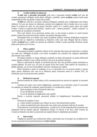 Capitolul 6 – Instrumente de credit şi plată
        ♦       Avalul cambiei (avalizarea)
        Avalul este o garanţie personală, prin care o persoană numită avalist (cel care dă
avalul), garantează obligaţia unuia dintre obligaţii, cambiali, numit avalizat, pentru toată suma
menţionată pe titlu sau pentru o parte din aceasta.
        Avalul are rolul de a accentua valoarea obligaţiei cambiale prin solidaritatea mai multor
debitori. Cel care are interes în obţinerea avalului este trăgătorul; dar la rândul său şi un avalist
poate fi avalizat de către un nou garant. Rezultă, astfel, că o cambie poate purta mai multe
avaluri. Avalul se exprimă prin formule: “pentru aval”, “pentru garanţie”, “pentru cauţiune” şi
sunt însoţite de semnătura avalistului.
        Prin aval trebuie să se precizeze pentru cine s-a dat acesta şi pentru ce sumă (numai
pentru o parte din suma înscrisă pe cambie, sau pentru întreaga sumă).
        Principalul efect al avalului este acela că plătind cambia, avalistul dobândeşte drepturile
ce decurg din ea, împotriva avalizatului şi împotriva celor care sunt obligaţi faţă de avalizat.
Astfel, avalistul care a plătit are poziţia de codebitor solidar şi poate pretinde fiecăruia numai
plata cotei părţi care îi revine.

         ♦       Plata cambiei
         Prezentarea la plată a cambiilor trebuie să fie realizată către banca de domiciliu a cambiei
sau către tras. Obligaţia de plată o are trasul, acceptatul sau avalistul său, alegerea aparţinând
posesorului unei cambii.
         Prin plata cambiei se stinge obligaţia cambială, iar plata efectuată de un girant eliberează
numai giranţii următori şi pe avaliştii acestora, dar nu şi pe giranţii anteriori.
         Plata se realizează de regulă, la termenul precizat, dar este posibilă şi plata anticipată cu
acordul părţilor. În acest caz, cel care îşi asumă riscul este trasul. Sunt admise de asemenea şi
plăţile parţiale, caz în care trasul plătitor solicită o menţiune pe cambie.
         Dacă termenul a ajuns la scadenţă, şi nu s-a prezentat nici un posesor pentru a încasa
plata, atunci, debitorul care vrea să se elibereze poate consemna suma la o unitate CEC, pe
cheltuiala şi pe riscul posesorului cambiei.

        ♦       Refuzul şi regresul
        Refuzul trasului de a plăti trebuie să fie constatat printr-un protest de neplată, în termenul
prevăzut.
        Acţiunea de regres este contra trăgătorului, girantului sau avalistului, poate fi exercitată
la scadenţă, iar înainte de scadenţă, numai facultativ, în următoarele situaţii:
        - dacă acceptarea a fost refuzată de către tras;
        - în caz de faliment al trasului;
        - în caz de faliment al trăgătorului unei cambii.
        Pentru a exercita regresul, posesorul trebuie să îndeplinească formalitatea numită
“protest”.
        Protestul de neplată se face:
        a) contra trasului acceptant sau a băncii la care a fost domiciliată cambia;
        b) contra acceptantului prin intervenţie sau contra unei persoane indicate de aceasta.
        Fiind adresate executorului judecătoresc, rezultă că la nivelul judecătoriilor protestul este
înregistrat într-un registru special. Judecătoria trimite, în fiecare zi de luni, către Camera de
Comerţ şi Industrie un tabel cu protestele de neplată făcute în săptămâna precedentă.

       ♦      Intervenţia
       Trăgătorul, girantul sau avalistul pot indica o persoană care să accepte sau să plătească la
nevoie, persoană care poartă denumirea de intervenient.
 