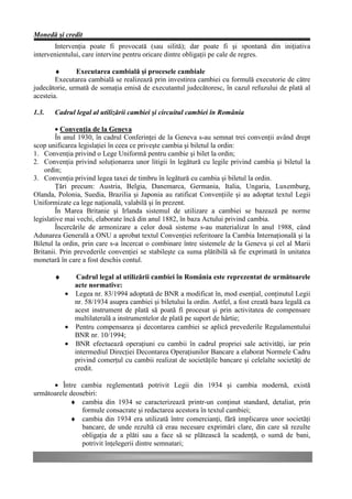 Monedă şi credit
       Intervenţia poate fi provocată (sau silită); dar poate fi şi spontană din iniţiativa
intervenientului, care intervine pentru oricare dintre obligaţii pe cale de regres.

        ♦      Executarea cambială şi procesele cambiale
        Executarea cambială se realizează prin investirea cambiei cu formulă executorie de către
judecătorie, urmată de somaţia emisă de executantul judecătoresc, în cazul refuzului de plată al
acesteia.

1.3.   Cadrul legal al utilizării cambiei şi circuitul cambiei în România

        • Convenţia de la Geneva
        În anul 1930, în cadrul Conferinţei de la Geneva s-au semnat trei convenţii având drept
scop unificarea legislaţiei în ceea ce priveşte cambia şi biletul la ordin:
1. Convenţia privind o Lege Uniformă pentru cambie şi bilet la ordin;
2. Convenţia privind soluţionarea unor litigii în legătură cu legile privind cambia şi biletul la
    ordin;
3. Convenţia privind legea taxei de timbru în legătură cu cambia şi biletul la ordin.
        Ţări precum: Austria, Belgia, Danemarca, Germania, Italia, Ungaria, Luxemburg,
Olanda, Polonia, Suedia, Brazilia şi Japonia au ratificat Convenţiile şi au adoptat textul Legii
Uniformizate ca lege naţională, valabilă şi în prezent.
        În Marea Britanie şi Irlanda sistemul de utilizare a cambiei se bazează pe norme
legislative mai vechi, elaborate încă din anul 1882, în baza Actului privind cambia.
        Încercările de armonizare a celor două sisteme s-au materializat în anul 1988, când
Adunarea Generală a ONU a aprobat textul Convenţiei referitoare la Cambia Internaţională şi la
Biletul la ordin, prin care s-a încercat o combinare între sistemele de la Geneva şi cel al Marii
Britanii. Prin prevederile convenţiei se stabileşte ca suma plătibilă să fie exprimată în unitatea
monetară în care a fost deschis contul.

       ♦      Cadrul legal al utilizării cambiei în România este reprezentat de următoarele
             acte normative:
           • Legea nr. 83/1994 adoptată de BNR a modificat în, mod esenţial, conţinutul Legii
             nr. 58/1934 asupra cambiei şi biletului la ordin. Astfel, a fost creată baza legală ca
             acest instrument de plată să poată fi procesat şi prin activitatea de compensare
             multilaterală a instrumentelor de plată pe suport de hârtie;
           • Pentru compensarea şi decontarea cambiei se aplică prevederile Regulamentului
             BNR nr. 10/1994;
           • BNR efectuează operaţiuni cu cambii în cadrul propriei sale activităţi, iar prin
             intermediul Direcţiei Decontarea Operaţiunilor Bancare a elaborat Normele Cadru
             privind comerţul cu cambii realizat de societăţile bancare şi celelalte societăţi de
             credit.

      • Între cambia reglementată potrivit Legii din 1934 şi cambia modernă, există
următoarele deosebiri:
            ♦ cambia din 1934 se caracterizează printr-un conţinut standard, detaliat, prin
                formule consacrate şi redactarea acestora în textul cambiei;
            ♦ cambia din 1934 era utilizată între comercianţi, fără implicarea unor societăţi
                bancare, de unde rezultă că erau necesare exprimări clare, din care să rezulte
                obligaţia de a plăti sau a face să se plătească la scadenţă, o sumă de bani,
                potrivit înţelegerii dintre semnatari;
 