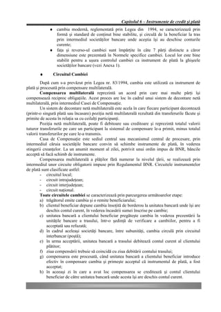 Capitolul 6 – Instrumente de credit şi plată
             ♦ cambia modernă, reglementată prin Legea din 1994, se caracterizează prin
               formă şi standard de conţinut bine stabilite, şi circulă de la beneficiar la tras
               prin intermediul societăţilor bancare unde aceştia îşi au deschise conturile
               curente;
             ♦ faţa şi reverso-ul cambiei sunt împărţite în câte 7 părţi distincte a căror
               dimensiune este prezentată în Normele specifice cambiei. Locul lor este bine
               stabilit pentru a uşura controlul cambiei ca instrument de plată la ghişeele
               societăţilor bancare (vezi Anexa 1).

       ♦       Circuitul Cambiei
         După cum s-a prevăzut prin Legea nr. 83/1994, cambia este utilizată ca instrument de
plată şi procesată prin compensare multilaterală.
         Compensarea multilaterală reprezintă un acord prin care mai multe părţi îşi
compensează reciproc obligaţiile. Acest proces are loc în cadrul unui sistem de decontare netă
multilaterală, prin intermediul Casei de Compensaţie.
         Un sistem de decontare netă multilaterală este acela în care fiecare participant decontează
(printr-o singură plată sau încasare) poziţia netă multilaterală rezultată din transferurile făcute şi
primite de acesta în relaţia sa cu ceilalţi participanţi.
         Poziţia netă multilaterală, poate fi debitoare sau creditoare şi reprezintă totalul valorii
tuturor transferurile pe care un participant la sistemul de compensare le-a primit, minus totalul
valorii transferurilor pe care le-a transmis.
         Casa de Compensaţie este sediul central sau mecanismul central de procesare, prin
intermediul căruia societăţile bancare convin să schimbe instrumente de plată, în vederea
stingerii creanţelor. La un anumit moment al zilei, potrivit unui ordin impus de BNR, băncile
acceptă să facă schimb de instrumente.
         Compensarea multilaterală a plăţilor fără numerar la nivelul ţării, se realizează prin
intermediul unor circuite obligatorii impuse prin Regulamentul BNR. Circuitele instrumentelor
de plată sunt clasificate astfel:
         - circuitul local;
         - circuit intrajudeţean;
         - circuit interjudeţean;
         - circuit naţional.
         Toate circuitele cambiei se caracterizează prin parcurgerea următoarelor etape:
         a) trăgătorul emite cambia şi o remite beneficiarului;
         b) clientul beneficiar depune cambia însoţită de borderou la unitatea bancară unde îşi are
            deschis contul curent, în vederea încasării sumei înscrise pe cambie;
         c) unitatea bancară a clientului beneficiar pregăteşte cambia în vederea prezentării la
            unităţile bancare a trasului, într-o şedinţă de verificare a cambiilor, pentru a fi
            acceptată sau refuzată;
         d) în cadrul aceleaşi societăţi bancare, între subunităţi, cambia circulă prin circuitul
            interbancar (poştă);
         e) în urma acceptării, unitatea bancară a trasului debitează contul curent al clientului
            plătitor;
         f) ziua compensării trebuie să coincidă cu ziua debitării contului trasului;
         g) compensarea este procesată, când unitatea bancară a clientului beneficiar introduce
            efectiv în compensare cambia şi primeşte acceptul că instrumentul de plată, a fost
            acceptat;
         h) în aceeaşi zi în care a avut loc compensarea se creditează şi contul clientului
            beneficiar de către unitatea bancară unde acesta îşi are deschis contul curent.
 