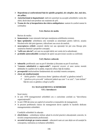  Dependenţa şi conformismul faţă de opiniile grupului, ale colegilor, dar, mai ales,
  ale şefilor;
 Autoritarismul şi dogmatismul: indivizii autoritari nu acceptă schimbările venite din
  afară, decât dacă sunt produse sau susţinute de şefi;
 Teama de risc şi incapacitatea dea tolera ambiguitatea: suntem în confort numai în
  certitudine

                              5.4.4. Bariere de mediu

    Bariere de mediu:
   homeostazia: toate sistemele tind spre menţinerea echilibrului existent;
   lipsa sprijinului: schimbarea este resimţită ca ameninţare pentru indivizi, aceştia
    blocând noile idei prin ignorare, ridiculizare sau exces de analiză;
   neacceptarea criticii: creatorii ideilor noi sau opozanţii lor pot crea blocaje prin
    susţinerea fanatică a propriilor concepţii;
   “şefii care ştiu tot”, cei care nu acceptă ideile noi venite de la subordonaţi;
   profeţiile autorealizabile (sondajele de opinii sau previziuni sociale se confirmă)

                              5.4.5. Bariere culturale

 tabuurile: problemele care nu pot fi abordate şi discutate nu pot fi rezolvate;
 “cenzura substitutivă a supra-eului”: respectul excesiv al unor norme morale
  dobândite în copilărie de la adulţi, respectul orbesc faţă de tradiţie;
 presupoziţii intelectualiste fundamentale ale societăţii noastre europene;
 efecte ale totalitarismului
       “dubla gândire” (disocierea dintre “gândirea oficială” şi gândirea intimă”)
       “gândirea prin procură” (subiectul judecă aşa cum “i se cere”, “cum trebuie”
          faţă de ceea ce gândesc colegii şi şefii)

                     5.5. MANAGEMENTUL SCHIMBĂRII
                              5.5.1. Introducere

  Scurt istoric:
 în anii 1970 managementul schimbării era o curiozitate corelată cu “dezvoltarea
  organizaţională”;
 în anii 1980 devenise un capitol al cursurilor şi manualelor de management;
 în prezent problemele clasice de management devin capitole în lucrările dedicate
  managementului schimbării.

  Condiţiile schimbării în educaţie
 efectivitatea – schimbarea trebuie adusă la nivelul practicii educaţionale concrete, la
  nivelul comportamentului profesional;
 accentul strategic pe resursa umană – educatorii sunt cei care deţin un rol esenţial în
  conceperea, realizarea şi evaluarea schimbării;


                                        106
 