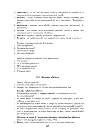 comunicarea – cu cât sunt mai multe canale de comunicarea în interiorul şi cu
  exteriorul şcolii, schimbarea are mai multe şan-se de reuşită;
 motivarea – actorii schimbării trebuie motivaţi pentru a realiza schimbarea, prin
  încurajarea inovaţiilor, recompensarea practicilor noi şi recunoaşterea “dreptului de a
  greşi”;
 participarea – atragerea tuturor părţi-lor interesate, generarea “sentimentului de
  proprietate”;
 coerenţa – concentrarea tuturor pro-gramelor punctuale, actuale şi viitoare, prin
  subsumarea lor noii viziuni asupra schimbării;
 expertiza – integrarea expertizei recunoscute, fără prejudecăţi;
 formarea – toţi agenţii schimbării (mai ales profesorii) trebuie formaţi în spiritul ei.

     Probleme în atenţia promotorilor de schimbare
1.   Cine deţine puterea?
2.   Cine/ce are de pierdut?
3.   Cine/ce are de câştigat?
4.   Cine deţine informaţia?

     Modul de propagare a schimbării într-o populaţie dată
    4 % inovatorii
    26 % îi urmează pe inovatori
    32 % majoritatea timpurie
    32 % majoritatea târzie
    6 % conservatorii


                             5.5.2. Educaţia ca schimbare

  Generic, educaţia presupune:
 inducerea conştientă a unei schimbări;
 inducerea unei adaptări reactive eficiente a educabilului la situaţii date;
   Educaţia trebuie reconsiderată.
   Educaţia trebuie regândită ca un proces pro-activ eficient (nu doar re-activ).
   Ce înseamnă aceasta?
1. Nu numai pliere la condiţiile de mediu (adaptare), cât participarea, şi mai ales,
   influenţarea acestora (creare);
2. Nu numai răspunsul la factori externi, în funcţie de “dotarea individuală” (reacţie), cât
   construirea propriei optime dezvoltări, într-un proces de tip tranzacţional (“proacţie”);
3. Nu numai atingerea unor obiective date de costuri (eficienţă), cât performarea unor
   roluri şi actualizarea unor competenţe în con-texte nu doar existente, previzibile ci şi
   po-sibile (efectivitate)
  Dificultatea schimbării. Comportamentul managerial în situaţii de schimbare
  Sfaturi pentru managerii din educaţie (Fullan, 1991)
 Înţelege cultura organizaţiei înainte de a încerca să o schimbi prin formare;
                                          107
 