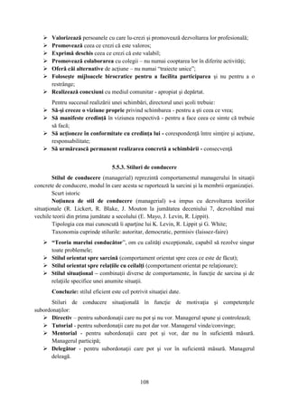  Valorizează persoanele cu care lu-crezi şi promovează dezvoltarea lor profesională;
    Promovează ceea ce crezi că este valoros;
    Exprimă deschis ceea ce crezi că este valabil;
    Promovează colaborarea cu colegii – nu numai cooptarea lor în diferite activităţi;
    Oferă căi alternative de acţiune – nu numai “traiecte unice”;
    Foloseşte mijloacele birocratice pentru a facilita participarea şi nu pentru a o
     restrânge;
    Realizează conexiuni cu mediul comunitar - apropiat şi depărtat.
       Pentru succesul realizării unei schimbări, directorul unei şcoli trebuie:
      Să-şi creeze o viziune proprie privind schimbarea - pentru a şti ceea ce vrea;
      Să manifeste credinţă în viziunea respectivă - pentru a face ceea ce simte că trebuie
       să facă;
      Să acţioneze în conformitate cu credinţa lui - corespondenţă între simţire şi acţiune,
       responsabilitate;
      Să urmărească permanent realizarea concretă a schimbării - consecvenţă


                                   5.5.3. Stiluri de conducere
        Stilul de conducere (managerial) reprezintă comportamentul managerului în situaţii
concrete de conducere, modul în care acesta se raportează la sarcini şi la membrii organizaţiei.
        Scurt istoric
        Noţiunea de stil de conducere (managerial) s-a impus cu dezvoltarea teoriilor
situaţionale (R. Lickert, R. Blake, J. Mouton la jumătatea deceniului 7, dezvoltând mai
vechile teorii din prima jumătate a secolului (E. Mayo, J. Levin, R. Lippit).
        Tipologia cea mai cunoscută îi aparţine lui K. Levin, R. Lippit şi G. White;
        Taxonomia cuprinde stilurile: autoritar, democratic, permisiv (laissez-faire)
    “Teoria marelui conducător”, om cu calităţi excepţionale, capabil să rezolve singur
     toate problemele;
    Stilul orientat spre sarcină (comportament orientat spre ceea ce este de făcut);
    Stilul orientat spre relaţiile cu ceilalţi (comportament orientat pe relaţionare);
    Stilul situaţional – combinaţii diverse de comportamente, în funcţie de sarcina şi de
     relaţiile specifice unei anumite situaţii.
       Concluzie: stilul eficient este cel potrivit situaţiei date.
       Stiluri de conducere situaţională în funcţie de motivaţia şi competenţele
subordonaţilor:
    Directiv – pentru subordonaţii care nu pot şi nu vor. Managerul spune şi controlează;
    Tutorial - pentru subordonaţii care nu pot dar vor. Managerul vinde/convinge;
    Mentorial - pentru subordonaţii care pot şi vor, dar nu în suficientă măsură.
       Managerul participă;
    Delegător - pentru subordonaţii care pot şi vor în suficientă măsură. Managerul
       deleagă.



                                                108
 