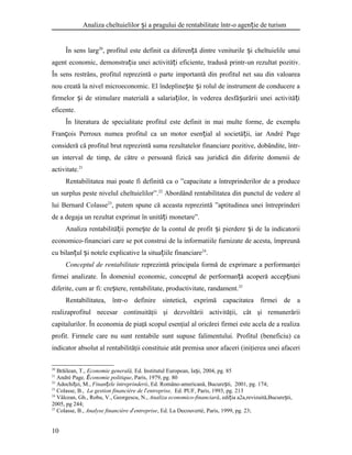 Analiza cheltuielilor i a pragului de rentabilitate într-o agen ie de turismș ț
În sens larg20
, profitul este definit ca diferen ă dintre veniturile i cheltuielile unuiț ș
agent economic, demonstra ia unei activită i eficiente, tradusă printr-un rezultat pozitiv.ț ț
În sens restrâns, profitul reprezintă o parte importantă din profitul net sau din valoarea
nou creată la nivel microeconomic. El îndepline te i rolul de instrument de conducere aș ș
firmelor i de stimulare materială a salaria ilor, în vederea desfă urării unei activită iș ț ș ț
eficente.
În literatura de specialitate profitul este definit in mai multe forme, de exemplu
Fran ois Perroux numea profitul ca un motor esen ial al societă ii, iar André Pageҫ ț ț
consideră că profitul brut reprezintă suma rezultatelor financiare pozitive, dobândite, într-
un interval de timp, de către o persoană fizică sau juridică din diferite domenii de
activitate.21
Rentabilitatea mai poate fi definită ca o ”capacitate a întreprinderilor de a produce
un surplus peste nivelul cheltuielilor”.22
Abordând rentabilitatea din punctul de vedere al
lui Bernard Colasse23
, putem spune că aceasta reprezintă ”aptitudinea unei întreprinderi
de a degaja un rezultat exprimat în unită i monetare”.ț
Analiza rentabilită ii porne te de la contul de profit i pierdere i de la indicatoriiț ș ș ș
economico-financiari care se pot construi de la informatiile furnizate de acesta, împreună
cu bilan ul i notele explicative la situa iile financiareț ș ț 24
.
Conceptul de rentabilitate reprezintă principala formă de exprimare a performanţei
firmei analizate. În domeniul economic, conceptul de performan ă acoperă accep iuniț ț
diferite, cum ar fi: cre tere, rentabilitate, productivitate, randament.ș 25
Rentabilitatea, într-o definire sintetică, exprimă capacitatea firmei de a
realizaprofitul necesar continuităţii şi dezvoltării activităţii, cât şi remunerării
capitalurilor. În economia de piaţă scopul esenţial al oricărei firmei este acela de a realiza
profit. Firmele care nu sunt rentabile sunt supuse falimentului. Profitul (beneficiu) ca
indicator absolut al rentabilităţii constituie atât premisa unor afaceri (iniţierea unei afaceri
20
Brăilean, T., Economie generală, Ed. Institutul European, Ia i, 2004, pg. 85ș
21
André Page, conomie politiqueЀ , Paris, 1979, pg. 80
22
Adochi ei, M.,ț Finan ele întreprinderiiț , Ed. Româno-americană, Bucure ti, 2001, pg. 174;ș
23
Colasse, B., La gestion financière de l entreprise,ʼ Ed. PUF, Paris, 1993, pg. 213
24
Vâlcean, Gh., Robu, V., Georgescu, N., Analiza economico-financiară, edi ia a2a,revizuită,Bucure ti,ț ș
2005, pg 244;
25
Colasse, B., Analyse financière d entrepriseʼ , Ed. La Decouverté, Paris, 1999, pg. 23;
10
 