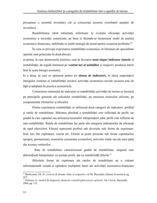 Analiza cheltuielilor i a pragului de rentabilitate într-o agen ie de turismș ț
presupune o anumită investiţie) cât şi consecinţa acesteia (rezultatul aşteptat de
investitor).
Rentabilitatea oferă informaţii referitoare la evoluţia eficienţei activităţii
economice a societăţii comerciale, pe baza ei făcându-se numeroase studii de analiză
economico-financiare, stabilindu-se astfel strategii de urmat pentru creşterea profitului.26
În ceea ce priveşte exprimarea rentabilităţii economice, în literatura de specialitate
opiniile sunt polarizate în două direcţii:
a) prima, în care demersurile teoretice sunt în favoarea unui singur indicator sintetic al
rentabilităţii, de regulă întemeiat pe venitul net al unităţilor şi respectiv produsul intern
brut la scara întregii economii;
b) a doua, în care se opinează pentru un sistem de indicatori, în ideea surprinderii
întregului conţinut al rentabilităţii oricărei activităţi economico-sociale (aceasta este de
fapt şi adoptată de practica economică).
Construirea sistemului de indicatori ai rentabilităţii activităţii de turism se bazează
pe principiile generale ale calculului rentabilităţii, pe structura resurselor utilizate, pe
componentele eforturilor şi efectelor.
Pentru exprimarea rentabilităţii se utilizează două categorii de indicatori: profitul
şi ratele de rentabilitate. Mărimea absolută a rentabilităţii este reflectată de profit, iar
gradul în care capitalul sau utilizarea resurselor întreprinderii aduc profit este reflectat de
rata rentabilităţii. Ratele de rentabilitate fac parte din categoria indicatorilor de eficienţă
de tipul efect/efort. Efectul reprezintă profitul sub diversele sale forme de exprimare:
brut, net, din exploatare, curent etc. Efortul se poate prezenta sub forma capitalurilor
(proprii, permanente), resurselor consumate (costurilor), activelor totale sau ale unor părţi
din acestea veniturilor.
Rata de rentabilitate caracterizează gradul de rentabilitate, singurul care
diferen iază întreprinderi cu acela i profit, dar cu rentabilită i diferite.ț ș ț 27
Diferitele forme de exprimare ale ratelor de rentabilitate au o valoare
informaţională variată şi oglindesc multiplele laturi ale activităţii economico-financiare
26
Bistriceanu, Gh. D., Lexicon de finanţe, bănci şi asigurări; vol III, Bucure ti, Editura Economică, pgș
227;
27
Petrescu, S., Analiză i diagnostic financiar-contabil.ghid teoretic aplicativ,ș Ed. Ceccar, Bucure ti,ș
2006, pg. 112
11
 