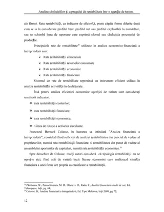 Analiza cheltuielilor i a pragului de rentabilitate într-o agen ie de turismș ț
ale firmei. Rata rentabilită i, ca indicator de eficien ă, poate căpăta forme diferite dupăț ț
cum se ia în considerare profitul brut, profitul net sau profitul exploatării la numărător,
sau se schimbă baza de raportare care exprimă efortul sau cheltuiala procesului de
produc ie.ț
Principalele rate de rentabilitate28
utilizate în analiza economico-financiară a
întreprinderii sunt:
 Rata rentabilită ii comercialeț
 Rata rentabilită ii resurselor consumateț
 Rata rentabilită ii economiceț
 Rata rentabilită ii financiareț
Sistemul de rate de rentabilitate reprezintă un instrument eficient utilizat în
analiza rentabilită ii activită ii în desfa urate.ț ț ș
Însă pentru analiza eficienţei economice agen iei de turism sunt consideraţiț
următorii indicatori:
 rata rentabilităţii costurilor;
 rata rentabilităţii financiare;
 rata rentabilităţii economice;
 viteza de rotaţie a activelor circulante.
Francezul Bernard Colasse, în lucrarea sa intitulată ”Analiza financiară a
întreprinderii”, consideră fiind suficient de analizat rentabilitatea din punctul de vedere al
proprietarilor, numită rata rentabilită ii financiare, si rentabilitatea din punct de vedere alț
ansamblului aporturilor de capitaluri, numită rata rentabilită ii economice.ț 29
Spre deosebire de Colasse, mul i autori consideră că tipologia rentabilită ii nu seț ț
opre te aici, fiind atât de variată încât fiecare economist care analizează situa iaș ț
financiară a unei firme are propria sa clasificare a rentabilită ii.ț
28
Păvăloaia, W., Paraschivescu, M. D., Olaru G. D., Radu, F., Analiză financiară-studii de caz, Ed.
Tehnopress, Ia i, pg. 64;ș
29
Colasse, B., Analiza financiară a întreprinderii, Ed. Tipo Moldova, Ia i 2009, pg 72;ș
12
 