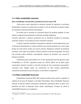 Analiza cheltuielilor i a pragului de rentabilitate într-o agen ie de turismș ț
1.3.1 Rata rentabilităţii costurilor
Rata rentabilităţii costurilor(Rrc)=profitul brut/total costuri*100
Analiza prin costuri reprezintă un domeniu deosebit de important în activitatea
întreprinderii, deoarece în această zonă se produc o serie de fenomene economice legate
de consumul şi utilizarea factorilor de producţie.
De modul cum se consumă şi se utilizează factorii de producţie depinde, în mare
măsură, competitivitatea produselor şi eficienţa activităţii desfăşurate.
Costurile reprezintă o categorie economică care se manifestă nemijlocit în producţia
materială, respectiv în activitatea de creare a bunurilor materiale.
Costurile reprezintă totalitatea consumurilor exprimate în formă bănească pe care
le efectuează întreprinderea în vederea realizării unei anumite producţii sau a unui singur
produs (în cazul nostru, produs sau serviciu turistic). Reducerea costurilor de producţie
constituie, acolo unde este posibil un obiectiv prioritar al oricărei întreprinderi. De aceea
este necesară analiza detaliată a principalelor categorii de cheltuieli care concură la
formarea costurilor.
Cheltuielile potrivit prevederilor art. 95 din regulamentul privind aplicarea Legii
Contabilităţii nr. 82/1991, reprezintă sumele sau valorile plătite sau de plătit pentru
consumurile, lucrările executate şi serviciile prestate de terţi, remunerarea personalului,
executarea unor obligaţii legate sau contractuale de către unitatea patrimonială,
constituirea amortizărilor şi provizioanelor, consumurilor excepţionale.30
1.3.2 Rata rentabilităţii financiare
Rentabilitatea financiară ROE (Rf) exprimă corelaţia dintre profit şi capitaluri în
calitatea lor de surse de finanţare a activităţii întreprinderii. Rata rentabilităţii financiare
măsoară, în mărime relativă, remunerarea capitalurilor acţionarilor aduse ca aport, sau a
profitului net lăsat la dispoziţia firmei pentru autofinanţare. Formula de calcul al
rentabilită ii financiare este următoarea:ț
30
Georgescu, N., Robu V., Analiza economico-financiară, Bucureşti, Ed. ASE, 2001, pg. 85
13
 