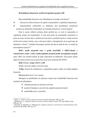 Analiza cheltuielilor i a pragului de rentabilitate într-o agen ie de turismș ț
Rentabilitatea financiară= profit net/capitaluri proprii x100
Rata rentabilită ii financiare este influen ată de existen a a doi factoriț ț ț 31
:
 folosirea în cadrul structurii de capital a întreprinderii a capitalului împrumutat;
 deductibilitatea cheltuielilor cu dobânzile, prin posibilitatea introducerii
acestora pe cheltuielile întreprinderii i existen a efectului de ”scut de impozit”.ș ț
Rata în cauză, reflectă corelaţia dintre profitul net, ca venit al acţionarilor şi
capitalurile proprii ale întreprinderii. O rată mică poate da insatisfac ie actionarilor siț
poate da semn că firma duce o politică de reinvestire a profitului pentru a cre te activeleș
i fluxul de venituri viitoare, insa o rată mare indică o subcapitalizare i un grad mare deș ș
îndatorare a firmei.32
Anali tii descompun această rată într-un lan de rate, un model deș ț
descompunere poate fi:33
ROE= profit net/profit brut x profit brut/EBIT x EBIT/vânzări x
vânzări/active totale x active totale/capitaluri proprii=profit net/capitaluri proprii,
unde: EBIT este profitul înainte de plata impozitelor i dobânzilor. Însă putem afirmaș
faptul că analiza acestei rate se poate face i pe baza sistemului DU PONT:ș
ROE=Vt/At x At/kp x Pn/Vt x 100
Vt/At- viteza de rota ie a activelor totaleț
At/Kp- factorul de multiplicare a capiatalului propriu mediu sau bra ul pârghieiț
financiare
Pn/At-profitul net la 1 leu venituri
Managerii au posibilitatea să ac ioneze asupra ratei rentabilită ii financiare prinț ț
urmărirea i influen area:ș ț
 vânzările generate de utilizarea activelor
 modul de finan are a activelor din capitalul propriu i datoriiț ș
 rentabilită ii nete a veniturilorț
31
Bu e, L.,ș Analiza economico-financiară, Ed. Economică, Bucure ti, 2005, pg. 285ț
32
Dorneanu, E. C., Diagnostic financiar al firmei cotate pe pia a de capital,ț Ed. Tipo Moldova, Ia i,ș
2008, pg. 145
33
Brezeanu, P., Bo tinaru, A., Prăjisteanu, B.,ș Diagnostic financiar. Instrumente de analiză financiară, Ed.
Economică, Bucure ti, 2003, pg. 414ș
14
 
