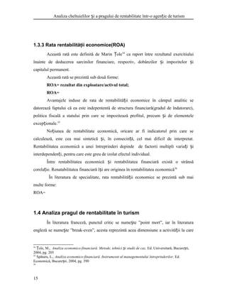 Analiza cheltuielilor i a pragului de rentabilitate într-o agen ie de turismș ț
1.3.3 Rata rentabilităţii economice(ROA)
Această rată este definită de Marin oleȚ 34
ca raport între rezultatul exercitiului
înainte de deducerea sarcinilor financiare, respectiv, dobânzilor i impozitelor iș ș
capitalul permanent.
Această rată se prezintă sub două forme:
ROA= rezultat din exploatare/activul total;
ROA=
Avantajele induse de rata de rentabilită ii economice în câmpul analitic seț
datorează faptului că ea este indepententă de structura financiară(gradul de îndatorare),
politica fiscală a statului prin care se impozitează profitul, precum i de elementeleș
excep ionale.ț 35
No iunea de rentabilitate economică, oricare ar fi indicatorul prin care seț
calculează, este cea mai sintetică i, în consecin ă, cel mai dificil de interpretat.ș ț
Rentabilitatea economică a unei întreprinderi depinde de factorii multipli varia i iț ș
interdependen i, pentru care este greu de izolat efectul individual.ț
Între rentabilitatea economică i rentabilitatea financiară există o strânsăș
corela ie. Renatabilitatea financiară î i are originea în rentabilitatea economicăț ș 36
În literatura de specialitate, rata rentabilită ii economice se prezintă sub maiț
multe forme:
ROA=
1.4 Analiza pragul de rentabilitate în turism
În literatura franceză, punctul critic se nume te ”point mort”, iar în literaturaș
engleză se nume te ”break-even”, acesta reprezintă acea dimensiune a activită ii la careș ț
34
ole, M.,Ț Analiza economico-financiară. Metode, tehnici i studii de caz,ș Ed. Universitară, Bucure ti,ș
2004, pg. 205
35
Spătaru, L., Analiza economico-financiară. Instrumesnt al managementului întreprinderilor, Ed.
Economică, Bucure ti, 2004, pg. 390ș
36
15
 