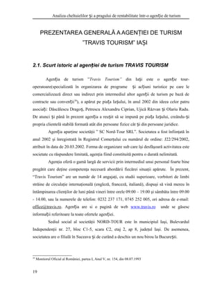 Analiza cheltuielilor i a pragului de rentabilitate într-o agen ie de turismș ț
PREZENTAREA GENERALĂ A AGEN IEI DE TURISMȚ
”TRAVIS TOURISM” IA IȘ
2.1. Scurt istoric al agen iei de turism TRAVIS TOURISMț
Agen ia de turism ”ț Travis Tourism” din Ia i este o agen ie tour-ș ț
operatoare(specializată în organizarea de programe i ac iuni turistice pe care leș ț
comercializează direct sau indirect prin intermediul altor agen ii de turism pe bază deț
contracte sau conven iiț 38
), a apărut pe pia a Ia ului, în anul 2002 din ideea celor patruț ș
asocia i: Dăscălescu Drago , Petrescu Alexandru Ciprian, Ujică Răzvan i Olariu Radu.ț ș ș
De atunci i până în prezent agen ia a reu it să se impună pe pia a Ia ului, creându- iș ț ș ț ș ș
propria clientelă stabilă formată atât din persoane fizice cât i din persoane juridice.ș
Agen iaț aparţine societăţii ” SC Nord-Tour SRL”. Societatea a fost înfiinţată în
anul 2002 şi înregistrată în Registrul Comerţului cu numărul de ordine: J22/294/2002,
atribuit în data de 20.03.2002. Forma de organizare sub care îşi desfăşoară activitatea este
societate cu răspundere limitată, agenţia fiind constituită pentru o durată nelimitată.
Agenţia oferă o gamă largă de servicii prin intermediul unui personal foarte bine
pregătit care deţine competenţa necesară abordării fiecărei situaţii apărute. În prezent,
“Travis Tourism” are un număr de 14 angajaţi, cu studii superioare, vorbitori de limbi
străine de circulaţie internaţională (engleză, franceză, italiană), dispuşi să vină mereu în
întâmpinarea clienţilor de luni până vineri între orele 09.00 – 19.00 şi sâmbăta între 09.00
- 14.00, sau la numerele de telefon: 0232 237 171, 0745 252 005, ori adresa de e-mail:
office@travis.ro. Agen ia are si o pagină de webț www.travis.ro unde se găsesc
informa ii referitoare la toate ofertele agen iei.ț ț
Sediul social al societăţii NORD-TOUR este în municipiul Iaşi, Bulevardul
Independenţii nr. 27, bloc C1-5, scara C2, etaj 2, ap 8, judeţul Iaşi. De asemenea,
societatea are o filială în Suceava i de curând a deschis un nou birou la Bucure ti.ș ș
38
Monitorul Oficial al României, partea I, Anul V, nr. 154, din 08.07.1993
19
 
