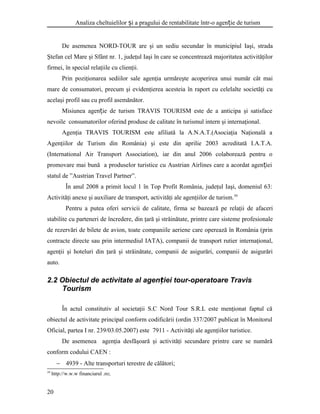 Analiza cheltuielilor i a pragului de rentabilitate într-o agen ie de turismș ț
De asemenea NORD-TOUR are şi un sediu secundar în municipiul Iaşi, strada
Ştefan cel Mare şi Sfânt nr. 1, judeţul Iaşi în care se concentrează majoritatea activităţilor
firmei, în special relaţiile cu clienţii.
Prin poziţionarea sediilor sale agenţia urmăreşte acoperirea unui număr cât mai
mare de consumatori, precum şi evidenţierea acesteia în raport cu celelalte societăţi cu
acelaşi profil sau cu profil asemănător.
Misiunea agen ie de turismț TRAVIS TOURISM este de a anticipa şi satisface
nevoile consumatorilor oferind produse de calitate în turismul intern şi internaţional.
Agenţia TRAVIS TOURISM este afiliată la A.N.A.T.(Asociaţia Naţională a
Agenţiilor de Turism din România) şi este din aprilie 2003 acreditată I.A.T.A.
(International Air Transport Association), iar din anul 2006 colaborează pentru o
promovare mai bună a produselor turistice cu Austrian Airlines care a acordat agen ieiț
statul de ”Austrian Travel Partner”.
În anul 2008 a primit locul 1 în Top Profit România, judeţul Iaşi, domeniul 63:
Activităţi anexe şi auxiliare de transport, activităţi ale agenţiilor de turism.39
Pentru a putea oferi servicii de calitate, firma se bazează pe relaţii de afaceri
stabilite cu parteneri de încredere, din ţară şi străinătate, printre care sisteme profesionale
de rezervări de bilete de avion, toate companiile aeriene care operează în România (prin
contracte directe sau prin intermediul IATA), companii de transport rutier internaţional,
agenţii şi hoteluri din ţară şi străinătate, companii de asigurări, companii de asigurări
auto.
2.2 Obiectul de activitate al agen iei tour-operatoare Travisț
Tourism
În actul constitutiv al societaţii S.C Nord Tour S.R.L este menţionat faptul că
obiectul de activitate principal conform codificării (ordin 337/2007 publicat în Monitorul
Oficial, partea I nr. 239/03.05.2007) este 7911 - Activităţi ale agenţiilor turistice.
De asemenea agenţia desfăşoară şi activităţi secundare printre care se numără
conform codului CAEN :
− 4939 - Alte transporturi terestre de călători;
39
http://w.w.w financiarul .ro;
20
 