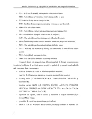 Analiza cheltuielilor i a pragului de rentabilitate într-o agen ie de turismș ț
− 5221- Activităţi de servicii anexe pentru transporturi terestre;
− 5222 - Activităţi de servicii anexe pentru transportului pe apă;
− 5229 -Alte activităţi anexe transporturilor;
− 5520 - Facilităţi de cazare pentru vacanţe şi perioade de scurtă durată;
− 5590 - Alte servicii de cazare;
− 6621 - Activităţi de evaluare a riscului de asigurare şi a pagubelor;
− 6622 - Activităţi ale agenţilor şi broker-ilor de asigurări;
− 6629 - Alte activităţi auxiliare de asigurări şi fonduri de pensie;
− 6820 - Închirierea şi subînchirierea bunurilor imobiliare proprii sau închiriate;
− 7490 - Alte activităţi profesionale, ştiinţifice şi tehnice n.c.a;
− 7711 - Activităţi de închiriere şi leasing cu autoturisme şi autovehicule rutiere
uşoare;
− 7912 - Activităţi ale tour-operatorilor;
− 7990 - Alte servicii de rezervare şi asistenţă turistică.
Succesul firmei este asigurat şi de diferenţierea faţă de firmele concurente prin
includerea în obiectul de activitate a unor servicii ce variază de la prestaţii simple până la
cele complexe, după cum urmează:
− rezervări de locuri de cazare în diferite staţiuni din România;
− rezervări de bilete pentru spectacole, concerte sau manifestări sportive;
− ticketing rutier (TOURING-EUROPABUS, TRANS-EUROPA, ATLASSIB şi
EUROTIME);
− ticketing aerian (KLM, AIR FRANCE, BRITISH AIRWAYS, SWISSAIR,
AUSTRIAN AIRLINES, OLIMPYC AIRWAYS, CSA, MALEV, ALITALIA,
LUFTHANSA, TAROM, DAC AIR);
− organizări de sejururi, serii de odihnă şi tratament în staţiuni montane şi pe
litoralul Mării Negre;
− organizări de conferinţe, simpozioane, cocktail-uri;
− tururi de 1-18 zile pe diferite trasee turistice, istorice şi culturale în România sau
21
 