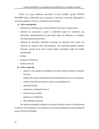 Analiza cheltuielilor i a pragului de rentabilitate într-o agen ie de turismș ț
Pentru a-şi putea desfăşura activitatea în bune condi ii, agenţia TRAVISț
TOURISM deţine următoarele active, destinate să servească o perioadă îndelungată în
activitatea agen iei şi care nu se consumă la prima utilizare.ț
a) Active necorporale:
− cheltuieli de constituire (taxe şi alte cheltuieli de înscriere şi înmatriculare;
− cheltuieli de prospectare a pieţei şi publicitate legate de constituirea sau
dezvoltarea unităţii;cheltuieli de altă natură legate de înfiinţarea şi extinderea
activităţii unităţii patrimoniale);
− cheltuieli de dezvoltare (cheltuieli ocazionate de efectuarea unor lucrări sau
obiective de cercetare strict individualizate, care reprezintă garanţia realizării
eficienţei scontate de pe urma acestora pentru necesităţile proprii ale unităţii
patrimoniale);
− licenţa;
− programe informatice;
− fondul comercial.
b) Active corporale:
− spaţiile în care agenţia îşi desfăşoară activitatea (sediul principal şi punctele
de lucru);
− mijloace de transport (automobilele din departamentul rent-a-car, autocarele);
− mobilier (birourile personalului, scaune, mese,dulapuri etc.);
− aparatură birotică;
− calculatoare, imprimante, fax-uri;
− telefoane fixe şi mobile;
− aparat de aer condiţionat;
− alte imobilizări corporale.
Din analiza principalilor indicatori economico-financiari putem să concluzionăm
că efectele crizei financiare s-au resim it i în activitatea desfă urată de către agen ia deț ș ș ț
turism TRAVIS TOURISM.
27
 