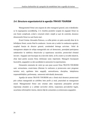 Analiza cheltuielilor i a pragului de rentabilitate într-o agen ie de turismș ț
2.4. Structura organizatorică la agen ia TRAVIS TOURISMț
Managementul firmei este asigurat de către managerul general, asta eviden iindu-ț
se în organigrama societă ii(fig. 2.1). Ierarhia poziţiilor ocupate de angajaţii firmei nuț
este foarte complicată, având o structură relativ simplă şi uşor de controlat, deoarece
dimensiunile firmei nu sunt foarte mari.
D-nul Cristian Alexandru Petrescu, s-a aflat printre cei patru asocia i chiar de laț
înfiin area firmei, acesta fiind la conducere. Acesta este şi astăzi la conducerea agenţiei,ț
ocupând funcţia de director general, coordonând întreaga activitate. Stilul de
management adoptat de echipa managerială este cel democratic, permiţând participarea
subalternilor la stabilirea obiectivelor şi repartizarea sarcinilor, promovând climatul
inovativ. Angajaţii sunt încurajaţi să-şi dezvolte ideile, să fie creativi şi să aibă iniţiativă,
chiar dacă pentru aceasta firma cheltuieşte sume importante. Managerii încurajează
încercările, angajaţilor cu idei acordându-le autonomie în experimentare.
Elementele sistemului de valori pe care pune accent firma TRAVIS TOURISM
sunt: serioazitatea, creativitatea (libertate în realizarea şi promovarea unor programe
turistice noi), egalitatea între angaja i, autorealizarea, disciplina, îndeplinireaț
responsabilităţilor, performanţa, autonomia individuală, democraţie.
Agen ia de turism TRAVIS TOURISM este o firmă etică deoarece promoveazăț
prin cultura managerială un echilibru între profit şi etică, practicând un management
moral. Managementul firmei este orientat către respectarea principiilor privind
importanţa clienţilor şi a calităţii serviciilor oferite, respectarea prevederilor legale,
securitatea informaţiilor interne, datoria faţă de comunitate şi cointeresarea angajaţilor.
28
 