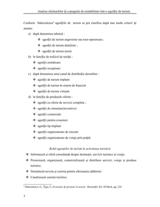 Analiza cheltuielilor i a pragului de rentabilitate într-o agen ie de turismș ț
Conform Stănciulescu6
agen iile de turism se pot clasifica după mai multe criterii iț ș
anume:
a) după denumirea tehnică :
 agen ii de turism angrosiste sau tour-operetoareț ;
 agen ii de turism detailisteț ;
 agen ii de turism mixteț
b) în func ie de traficul de turi tiț ș :
 agen ii emitătoareț
 agen ii receptoareț
c) după denumirea unui canal de distribu ie deosebimț :
 agen ii de turism implantț
 agen ii de turism în sistem de francizăț
 agen ii de turism virtualeț
d) în func ie de produsele oferiteț :
 agen ii cu oferte de servicii completeț ;
 agen ii de stimulare(inventive)ț
 agen ii comercialeț
 agen ii pentru croaziereț
 agen ii tip implantț
 agen ii organizatoare de circuiteț
 agen ii organizatoare de voiaje prin po tă.ț ș
Rolul agenţiilor de turism în activitatea turistică
 Informează şi oferă consultanţă despre destinaţii, servicii turistice şi voiaje.
 Proiectează, organizează, comercializează şi distribuie servicii, voiaje şi produse
turistice.
 Stimulează nevoia şi cererea pentru efectuarea călătoriei.
 Canalizează curente turistice.
6
Stănciulescu, G., igu, C,Ț Economie i gestiune în turism,ș Bucure ti, Ed. All Beck, pg. 226ș
3
 