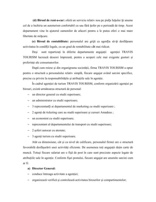 (d) Biroul de rent-a-car: oferă un serviciu relativ nou pe pia a Ia ului i anumeț ș ș
cel de a închiria un autoturism confortabil cu sau fără ofer pe o perioadă de timp. Acestș
departament vine în ajutorul oamenilor de afaceri pentru a le putea oferi o mai mare
libertate de mi care.ș
(e) Biroul de contabilitate: personalul are grijă ca agen ia să- i desfă oareț ș ș
activitatea în condi ii legale, cu un grad de rentabilitate c t mai ridicat.ȃț
Deşi sunt repartizaţi în diferite departamente angajaţii agenţiei TRAVIS
TOURISM lucrează deseori împreună, pentru a acoperi cele mai exigente gusturi şi
preferinţe ale consumatorilor.
După cum reiese şi din organigrama societăţii, firma TRAVIS TOURISM a optat
pentru o structură a personalului relativ simplă, fiecare angajat având sarcini specifice,
precise cu privire la responsabilităţile şi atribuţiile sale în agenţie.
În cadrul agenţiei de turism TRAVIS TOURISM, conform organizării agenţiei pe
birouri, există următoarea structură de personal:
− un director general cu studii superioare;
− un administrator cu studii superioare;
− 3 reprezentan i ai departamentul de marketing cu studii superioare ;ț
− 2 agenţi de ticketing care au studii superioare şi cursuri Amadeus ;
− un economist cu studii superioare;
− reprezentant al departamentului de transport cu studii superioare;
− 2 şoferi autocar cu atestate;
− 3 agenţi turism cu studii superioare.
Atât ca dimensiune, cât şi ca nivel de calificare, personalul firmei are o structură
favorabilă desfăşurării unei activităţi eficiente. De asemenea toţi angajaţii deţin carte de
muncă. Totuşi fiecare salariat are o fişă de post în care sunt precizate aspecte legate de
atribuţiile sale în agenţie. Conform fişei postului, fiecare angajat are anumite sarcini cum
ar fi:
a) Director General:
− conduce întreaga activitate a agenţiei;
− organizează verifică şi controlează activitatea birourilor şi compartimentelor;
 