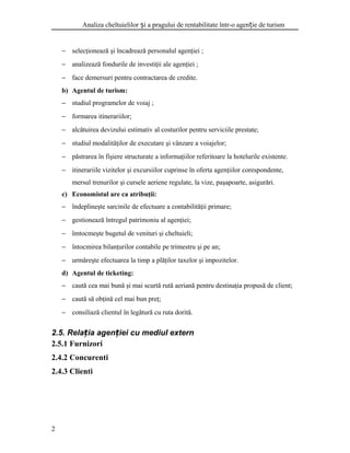 Analiza cheltuielilor i a pragului de rentabilitate într-o agen ie de turismș ț
− selecţionează şi încadrează personalul agenţiei ;
− analizează fondurile de investiţii ale agenţiei ;
− face demersuri pentru contractarea de credite.
b) Agentul de turism:
− studiul programelor de voiaj ;
− formarea itinerariilor;
− alcătuirea devizului estimativ al costurilor pentru serviciile prestate;
− studiul modalităţilor de executare şi vânzare a voiajelor;
− păstrarea în fişiere structurate a informaţiilor referitoare la hotelurile existente.
− itinerariile vizitelor şi excursiilor cuprinse în oferta agenţiilor corespondente,
mersul trenurilor şi cursele aeriene regulate, la vize, paşapoarte, asigurări.
c) Economistul are ca atribuţii:
− îndeplineşte sarcinile de efectuare a contabilităţii primare;
− gestionează întregul patrimoniu al agenţiei;
− îmtocmeşte bugetul de venituri şi cheltuieli;
− întocmirea bilanţurilor contabile pe trimestru şi pe an;
− urmăreşte efectuarea la timp a plăţilor taxelor şi impozitelor.
d) Agentul de ticketing:
− caută cea mai bună şi mai scurtă rută aeriană pentru destinaţia propusă de client;
− caută să obţină cel mai bun preţ;
− consiliază clientul în legătură cu ruta dorită.
2.5. Rela ia agen iei cu mediul externț ț
2.5.1 Furnizori
2.4.2 Concurenti
2.4.3 Clienti
2
 