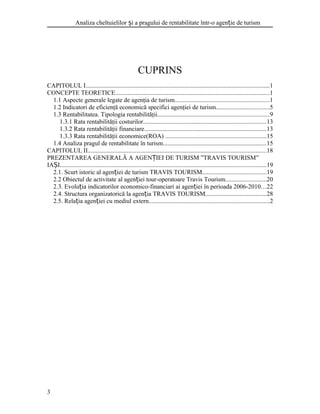 Analiza cheltuielilor i a pragului de rentabilitate într-o agen ie de turismș ț
CUPRINS
CAPITOLUL I.....................................................................................................................1
CONCEPTE TEORETICE..................................................................................................1
1.1 Aspecte generale legate de agenţia de turism............................................................1
1.2 Indicatori de eficienţă economică specifici agenţiei de turism..................................5
1.3 Rentabilitatea. Tipologia rentabilităţii.......................................................................9
1.3.1 Rata rentabilităţii costurilor..............................................................................13
1.3.2 Rata rentabilităţii financiare..............................................................................13
1.3.3 Rata rentabilităţii economice(ROA) ................................................................15
1.4 Analiza pragul de rentabilitate în turism..................................................................15
CAPITOLUL II..................................................................................................................18
PREZENTAREA GENERALĂ A AGEN IEI DE TURISM ”TRAVIS TOURISM”Ț
IA IȘ ...................................................................................................................................19
2.1. Scurt istoric al agen iei de turism TRAVIS TOURISMț .........................................19
2.2 Obiectul de activitate al agen iei tour-operatoare Travis Tourismț ..........................20
2.3. Evolu ia indicatorilor economico-financiari ai agen iei în perioada 2006-2010ț ț ...22
2.4. Structura organizatorică la agen ia TRAVIS TOURISMț .......................................28
2.5. Rela ia agen iei cu mediul externț ț .............................................................................2
3
 